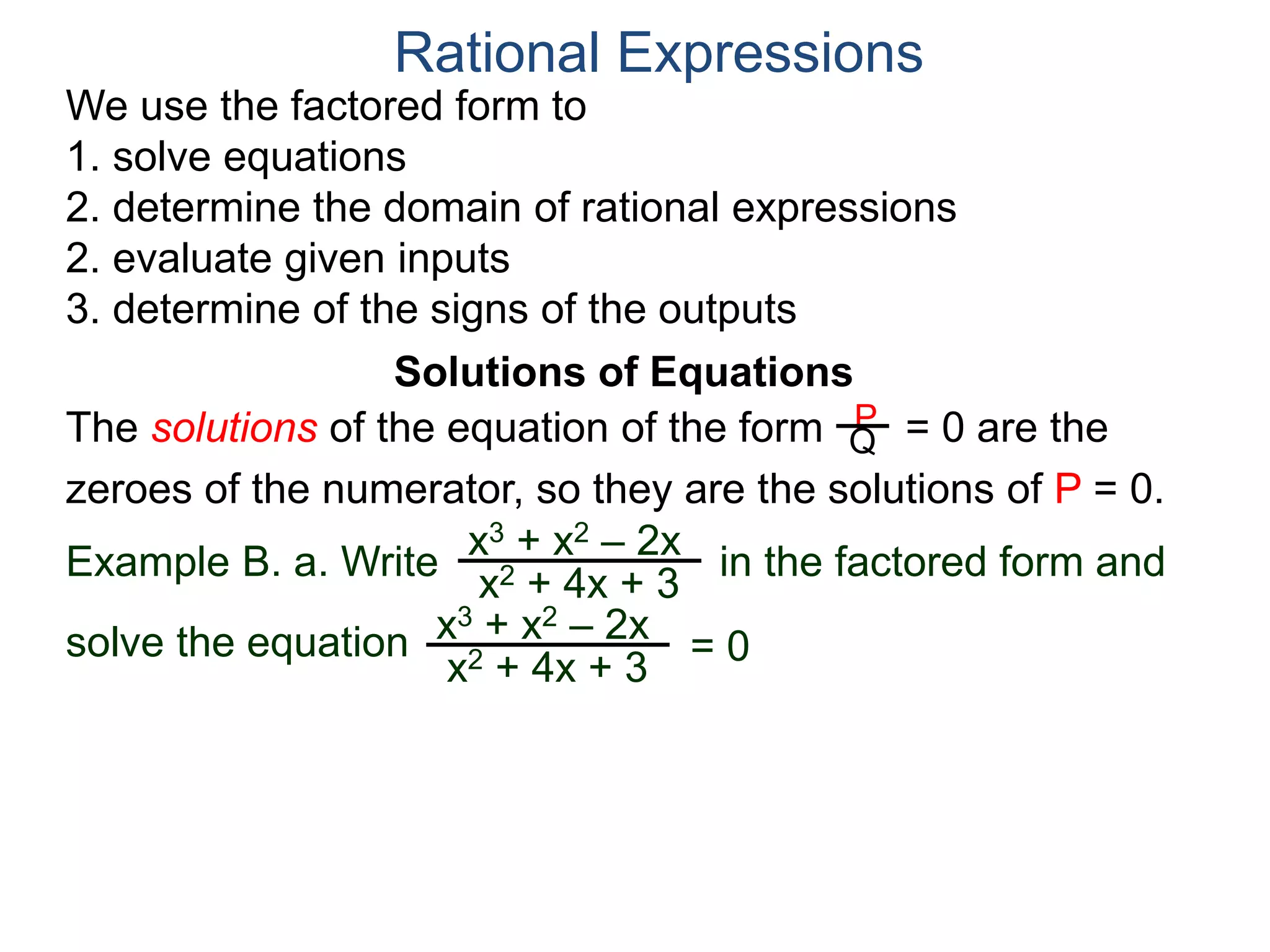 We use the factored form to
1. solve equations
2. determine the domain of rational expressions
2. evaluate given inputs
3. determine of the signs of the outputs
Solutions of Equations
Example B. a. Write in the factored form and
solve the equation
The solutions of the equation of the form = 0 are the
zeroes of the numerator, so they are the solutions of P = 0.
Rational Expressions
x3 + x2 – 2x
x2 + 4x + 3
x3 + x2 – 2x
x2 + 4x + 3
= 0
P
Q
 