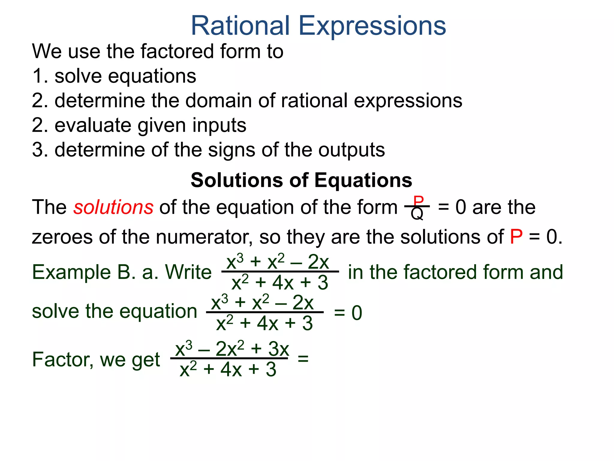 We use the factored form to
1. solve equations
2. determine the domain of rational expressions
2. evaluate given inputs
3. determine of the signs of the outputs
Solutions of Equations
Example B. a. Write in the factored form and
solve the equation
The solutions of the equation of the form = 0 are the
zeroes of the numerator, so they are the solutions of P = 0.
Rational Expressions
x3 + x2 – 2x
x2 + 4x + 3
x3 – 2x2 + 3x
x2 + 4x + 3
x3 + x2 – 2x
x2 + 4x + 3
= 0
Factor, we get
P
Q
=
 