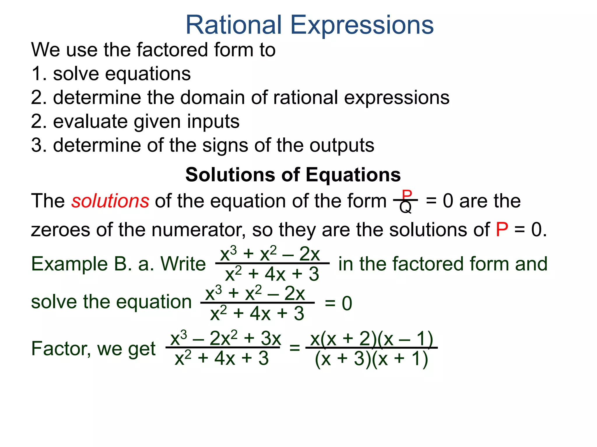 We use the factored form to
1. solve equations
2. determine the domain of rational expressions
2. evaluate given inputs
3. determine of the signs of the outputs
Solutions of Equations
Example B. a. Write in the factored form and
solve the equation
The solutions of the equation of the form = 0 are the
zeroes of the numerator, so they are the solutions of P = 0.
Rational Expressions
x3 + x2 – 2x
x2 + 4x + 3
x3 – 2x2 + 3x
x2 + 4x + 3
= x(x + 2)(x – 1)
(x + 3)(x + 1)
x3 + x2 – 2x
x2 + 4x + 3
= 0
Factor, we get
P
Q
 