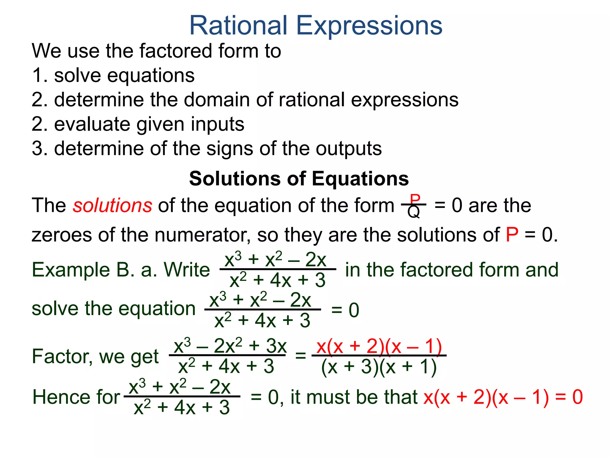 We use the factored form to
1. solve equations
2. determine the domain of rational expressions
2. evaluate given inputs
3. determine of the signs of the outputs
Solutions of Equations
Example B. a. Write in the factored form and
solve the equation
The solutions of the equation of the form = 0 are the
zeroes of the numerator, so they are the solutions of P = 0.
Rational Expressions
x3 + x2 – 2x
x2 + 4x + 3
x3 – 2x2 + 3x
x2 + 4x + 3
= x(x + 2)(x – 1)
(x + 3)(x + 1)
x3 + x2 – 2x
x2 + 4x + 3
= 0
Factor, we get
Hence for
x3 + x2 – 2x
x2 + 4x + 3
= 0, it must be that x(x + 2)(x – 1) = 0
P
Q
 