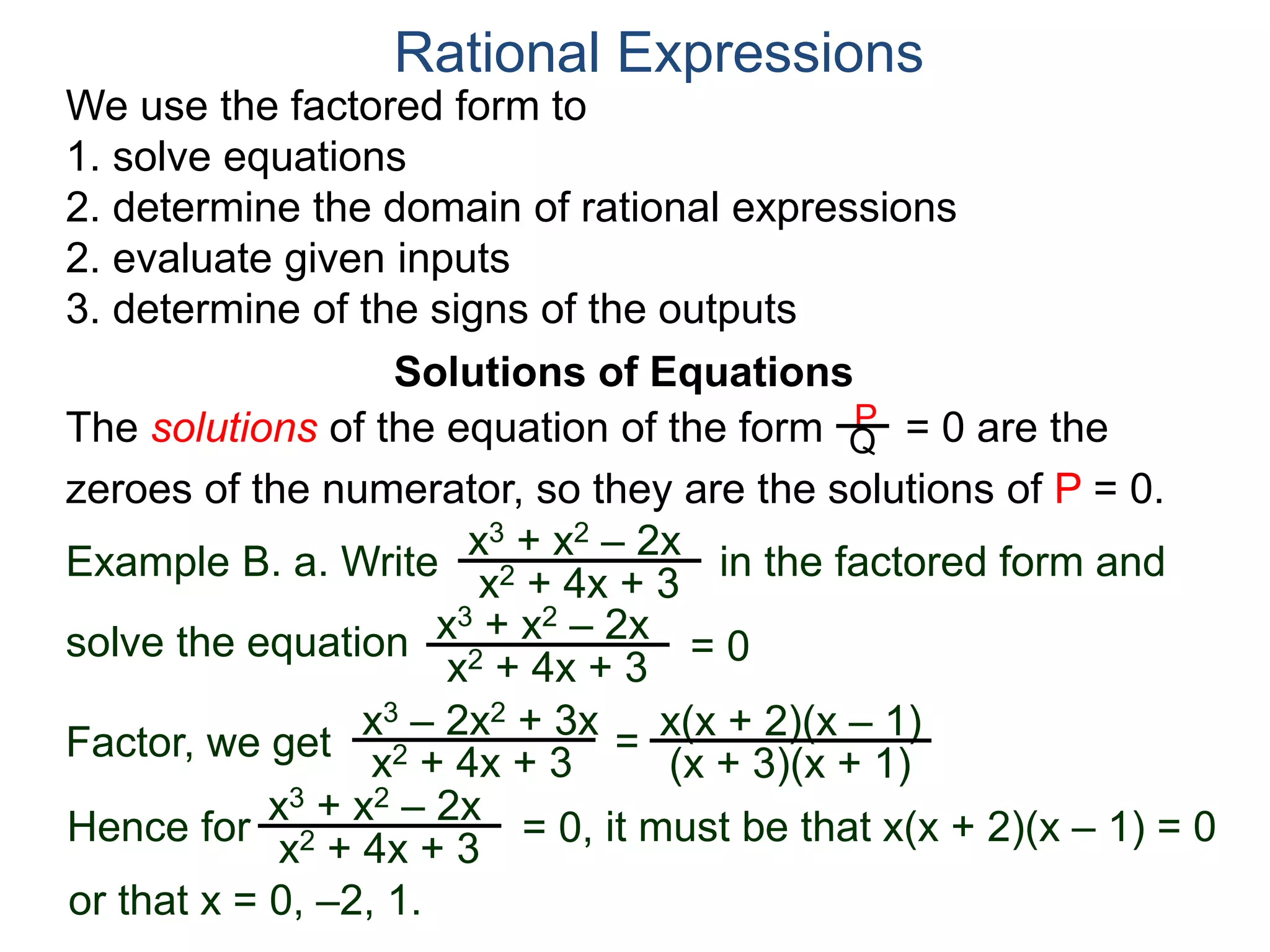 We use the factored form to
1. solve equations
2. determine the domain of rational expressions
2. evaluate given inputs
3. determine of the signs of the outputs
Solutions of Equations
Example B. a. Write in the factored form and
solve the equation
The solutions of the equation of the form = 0 are the
zeroes of the numerator, so they are the solutions of P = 0.
Rational Expressions
x3 + x2 – 2x
x2 + 4x + 3
x3 – 2x2 + 3x
x2 + 4x + 3
= x(x + 2)(x – 1)
(x + 3)(x + 1)
x3 + x2 – 2x
x2 + 4x + 3
= 0
Factor, we get
Hence for
x3 + x2 – 2x
x2 + 4x + 3
= 0, it must be that x(x + 2)(x – 1) = 0
or that x = 0, –2, 1.
P
Q
 
