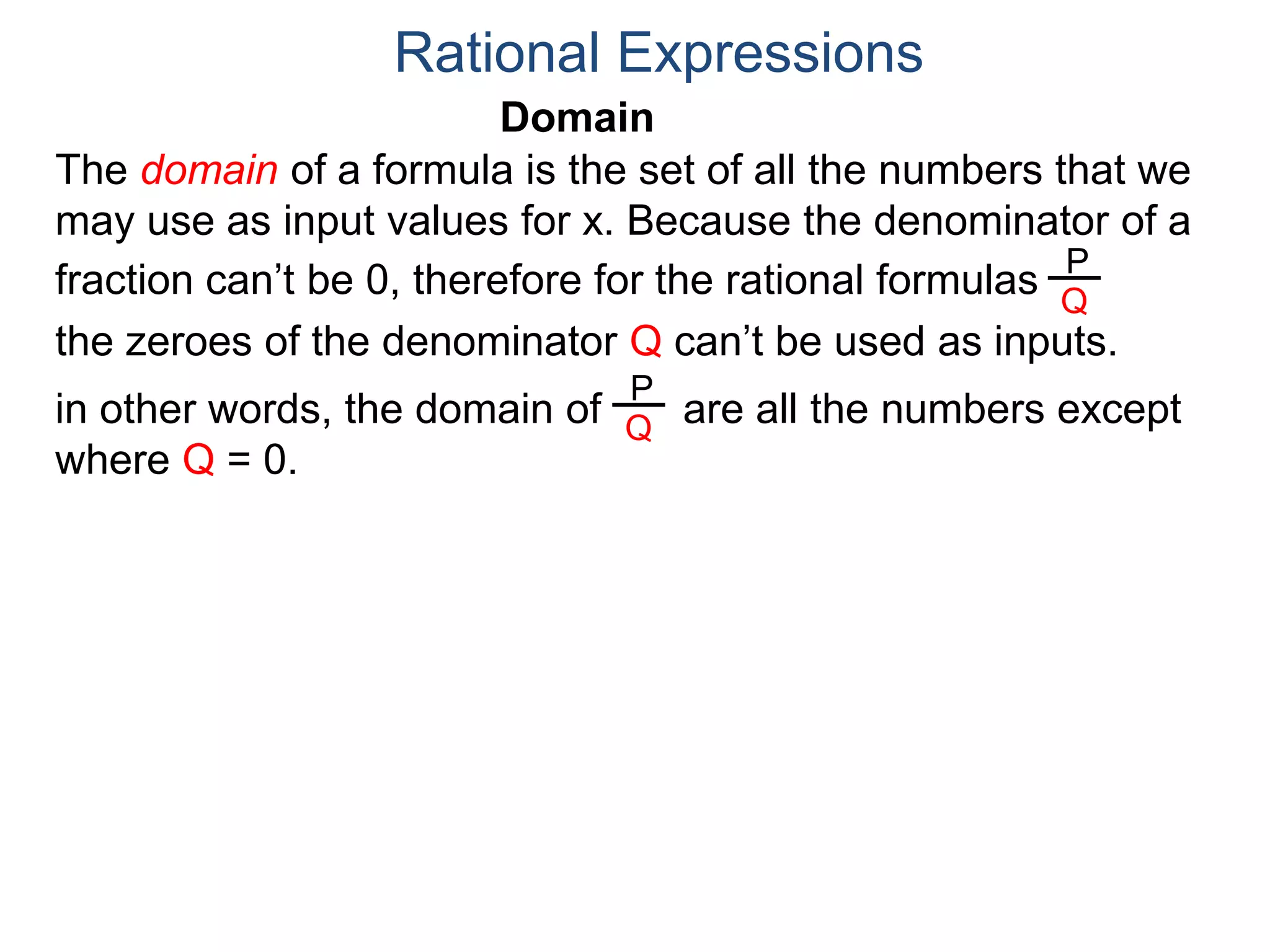 Domain
The domain of a formula is the set of all the numbers that we
may use as input values for x. Because the denominator of a
fraction can’t be 0, therefore for the rational formulas
the zeroes of the denominator Q can’t be used as inputs.
in other words, the domain of are all the numbers except
where Q = 0.
Rational Expressions
P
Q
P
Q
 