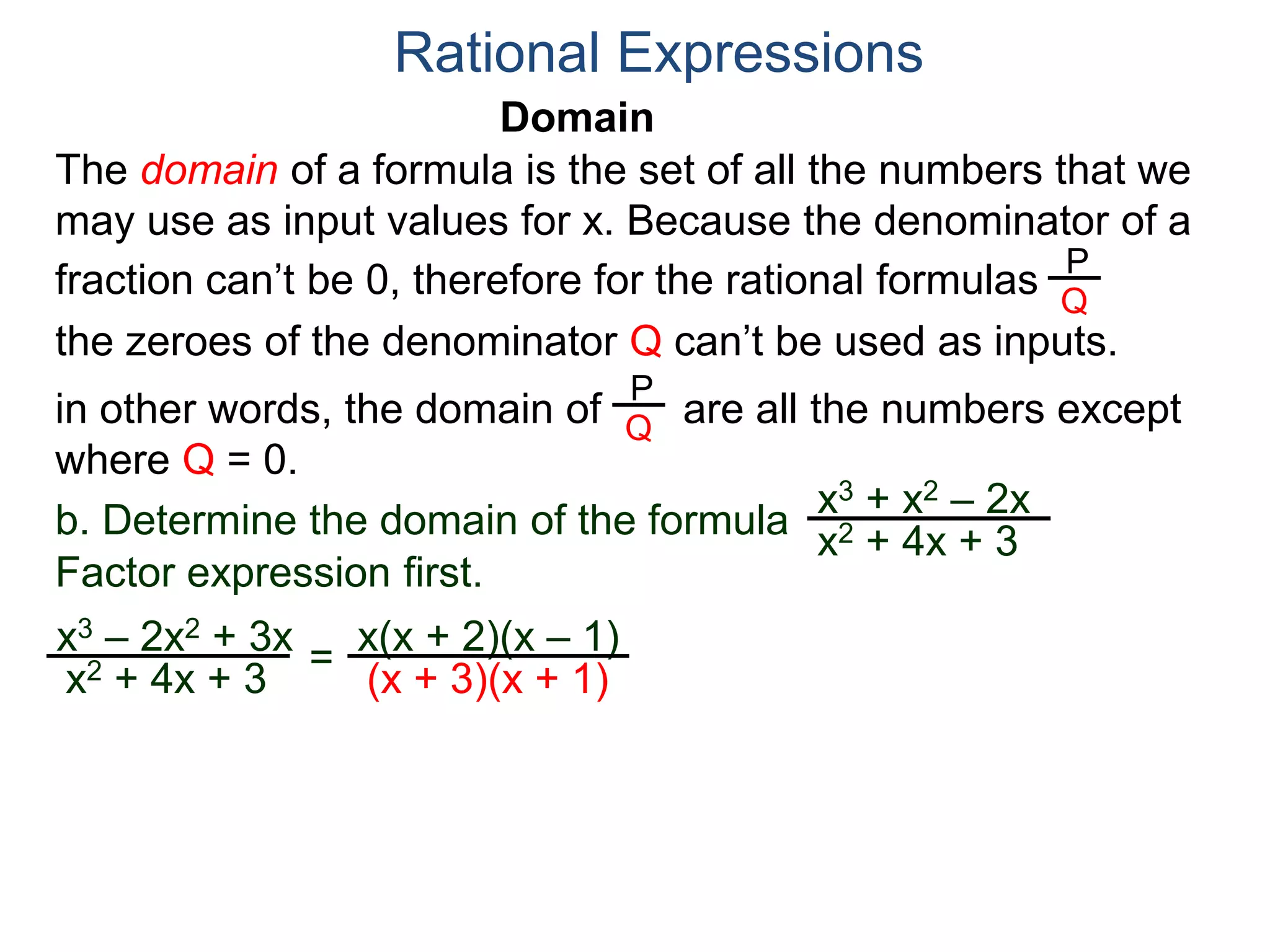 Domain
b. Determine the domain of the formula
The domain of a formula is the set of all the numbers that we
may use as input values for x. Because the denominator of a
fraction can’t be 0, therefore for the rational formulas
the zeroes of the denominator Q can’t be used as inputs.
in other words, the domain of are all the numbers except
where Q = 0.
Rational Expressions
x3 + x2 – 2x
x2 + 4x + 3
x3 – 2x2 + 3x
x2 + 4x + 3
Factor expression first.
=
x(x + 2)(x – 1)
(x + 3)(x + 1)
P
Q
P
Q
 