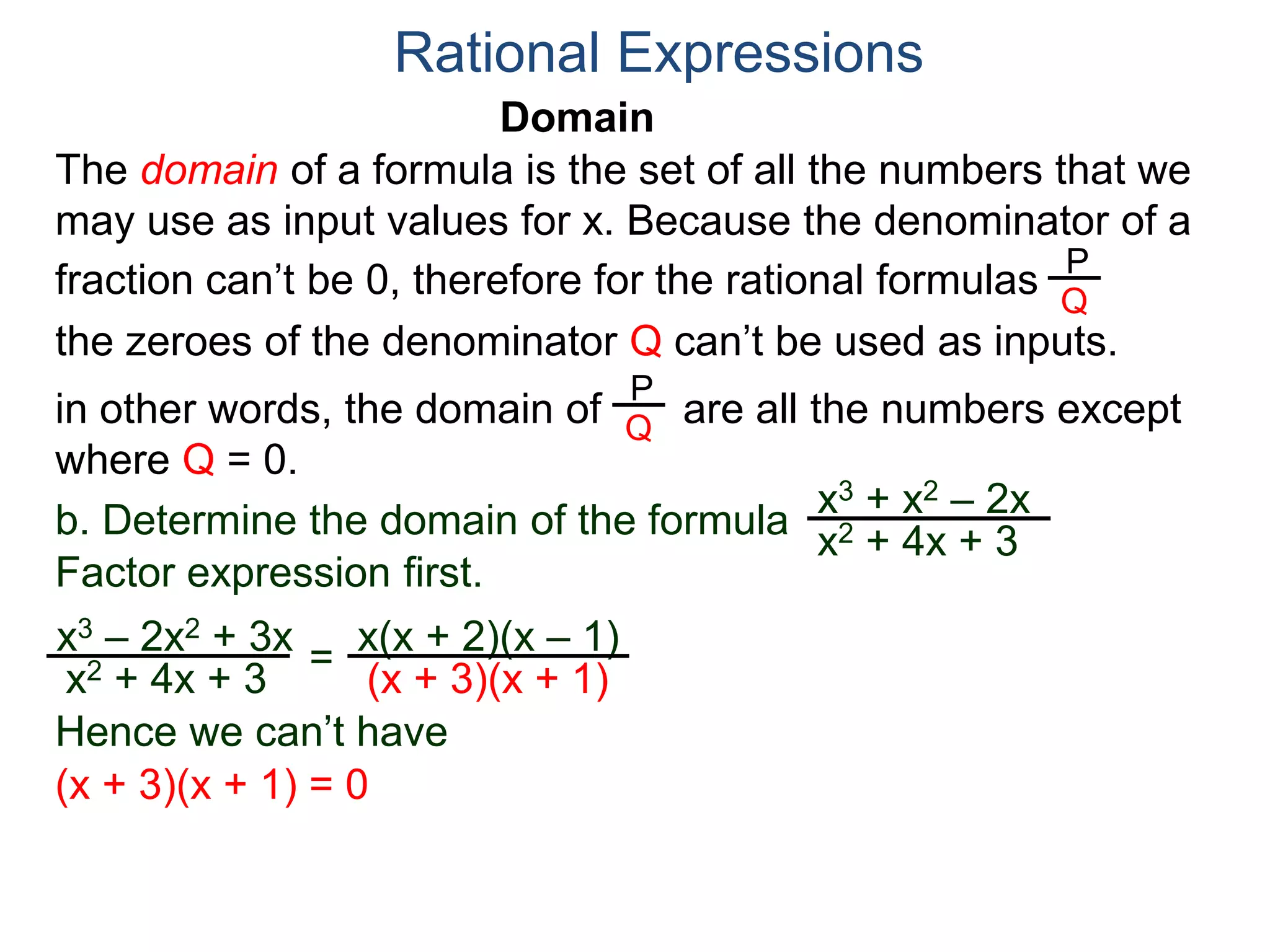 Domain
b. Determine the domain of the formula
The domain of a formula is the set of all the numbers that we
may use as input values for x. Because the denominator of a
fraction can’t be 0, therefore for the rational formulas
the zeroes of the denominator Q can’t be used as inputs.
in other words, the domain of are all the numbers except
where Q = 0.
Rational Expressions
x3 + x2 – 2x
x2 + 4x + 3
x3 – 2x2 + 3x
x2 + 4x + 3
Factor expression first.
=
x(x + 2)(x – 1)
(x + 3)(x + 1)
Hence we can’t have
P
Q
P
Q
(x + 3)(x + 1) = 0
 
