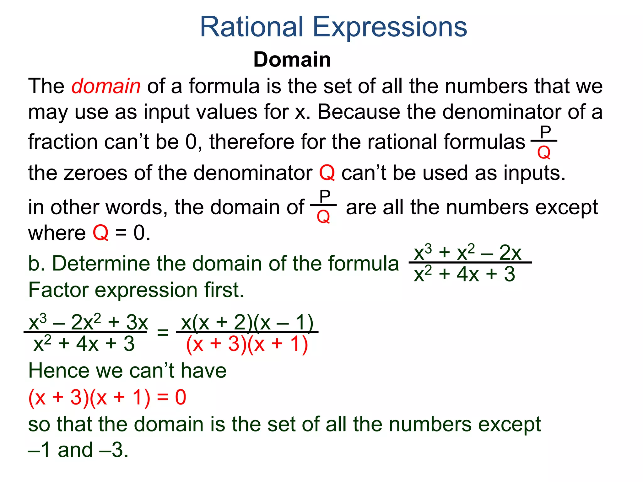 Domain
b. Determine the domain of the formula
The domain of a formula is the set of all the numbers that we
may use as input values for x. Because the denominator of a
fraction can’t be 0, therefore for the rational formulas
the zeroes of the denominator Q can’t be used as inputs.
in other words, the domain of are all the numbers except
where Q = 0.
Rational Expressions
x3 + x2 – 2x
x2 + 4x + 3
x3 – 2x2 + 3x
x2 + 4x + 3
Factor expression first.
=
x(x + 2)(x – 1)
(x + 3)(x + 1)
Hence we can’t have
P
Q
P
Q
(x + 3)(x + 1) = 0
so that the domain is the set of all the numbers except
–1 and –3.
 