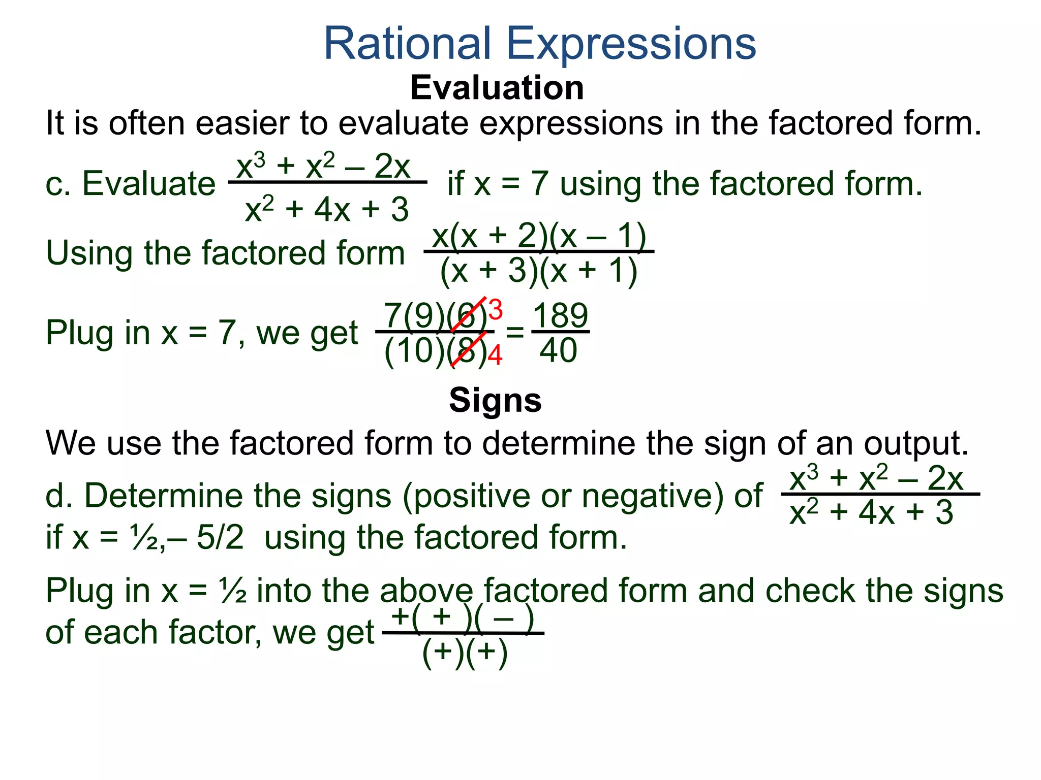 Evaluation
c. Evaluate if x = 7 using the factored form.
It is often easier to evaluate expressions in the factored form.
Rational Expressions
x3 + x2 – 2x
x2 + 4x + 3
Using the factored form
x(x + 2)(x – 1)
(x + 3)(x + 1)
Plug in x = 7, we get 7(9)(6)
(10)(8)
=
3
4
189
40
We use the factored form to determine the sign of an output.
Signs
d. Determine the signs (positive or negative) of
if x = ½,– 5/2 using the factored form.
x3 + x2 – 2x
x2 + 4x + 3
Plug in x = ½ into the above factored form and check the signs
of each factor, we get +( + )( – )
(+)(+)
 