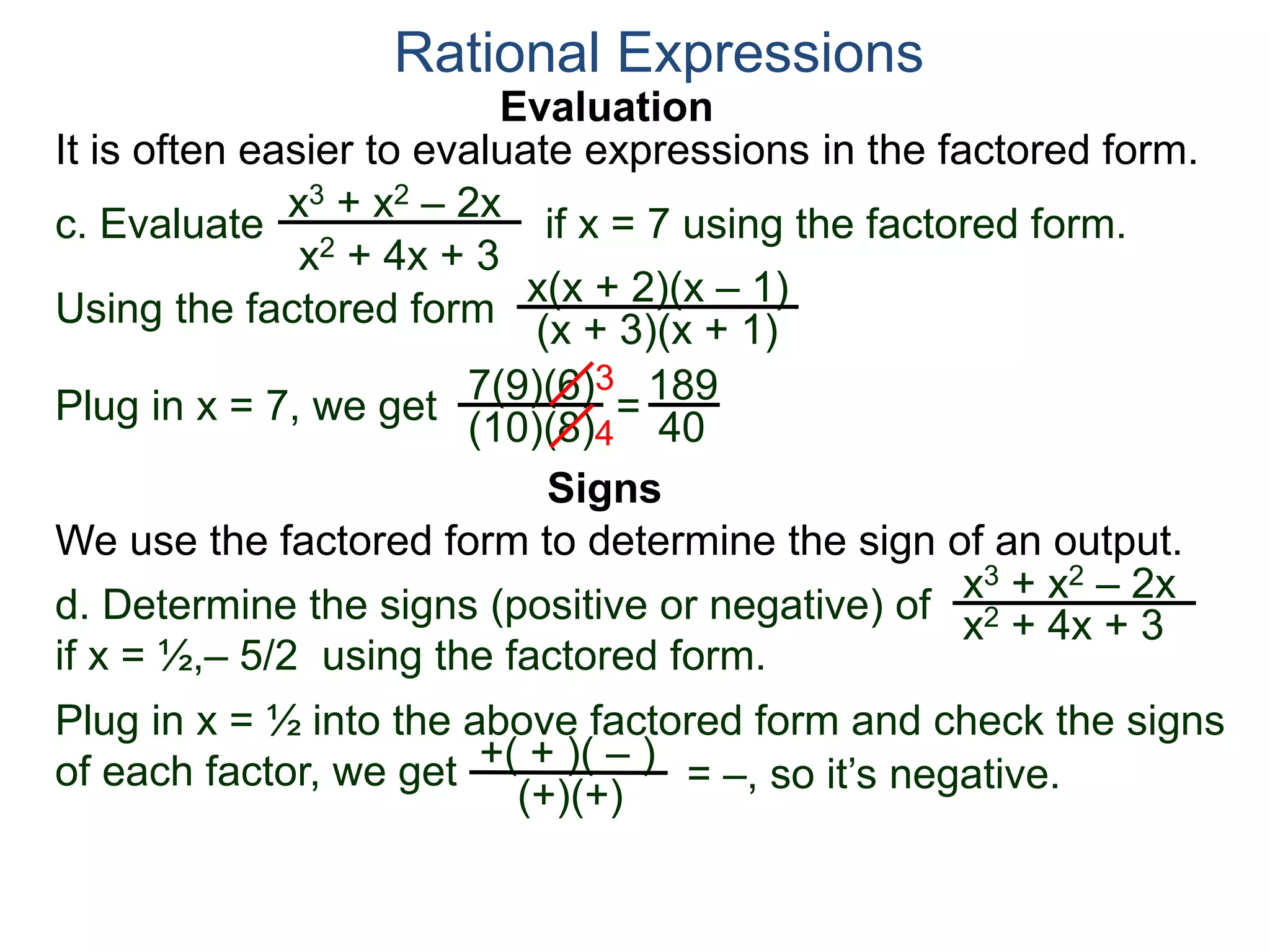 Evaluation
c. Evaluate if x = 7 using the factored form.
It is often easier to evaluate expressions in the factored form.
Rational Expressions
x3 + x2 – 2x
x2 + 4x + 3
Using the factored form
x(x + 2)(x – 1)
(x + 3)(x + 1)
Plug in x = 7, we get 7(9)(6)
(10)(8)
=
3
4
189
40
We use the factored form to determine the sign of an output.
Signs
d. Determine the signs (positive or negative) of
if x = ½,– 5/2 using the factored form.
x3 + x2 – 2x
x2 + 4x + 3
Plug in x = ½ into the above factored form and check the signs
of each factor, we get = –, so it’s negative.+( + )( – )
(+)(+)
 