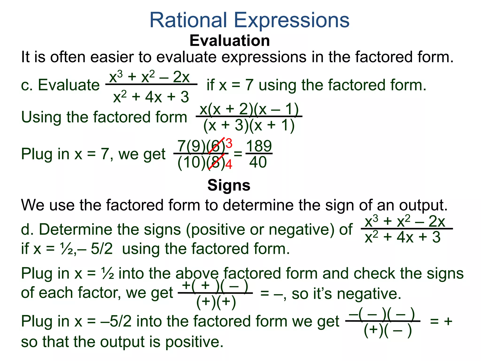 Evaluation
c. Evaluate if x = 7 using the factored form.
It is often easier to evaluate expressions in the factored form.
Rational Expressions
x3 + x2 – 2x
x2 + 4x + 3
Using the factored form
x(x + 2)(x – 1)
(x + 3)(x + 1)
Plug in x = 7, we get 7(9)(6)
(10)(8)
=
3
4
189
40
We use the factored form to determine the sign of an output.
Signs
d. Determine the signs (positive or negative) of
if x = ½,– 5/2 using the factored form.
x3 + x2 – 2x
x2 + 4x + 3
Plug in x = ½ into the above factored form and check the signs
of each factor, we get = –, so it’s negative.+( + )( – )
(+)(+)
Plug in x = –5/2 into the factored form we get –( – )( – )
(+)( – )
= +
so that the output is positive.
 