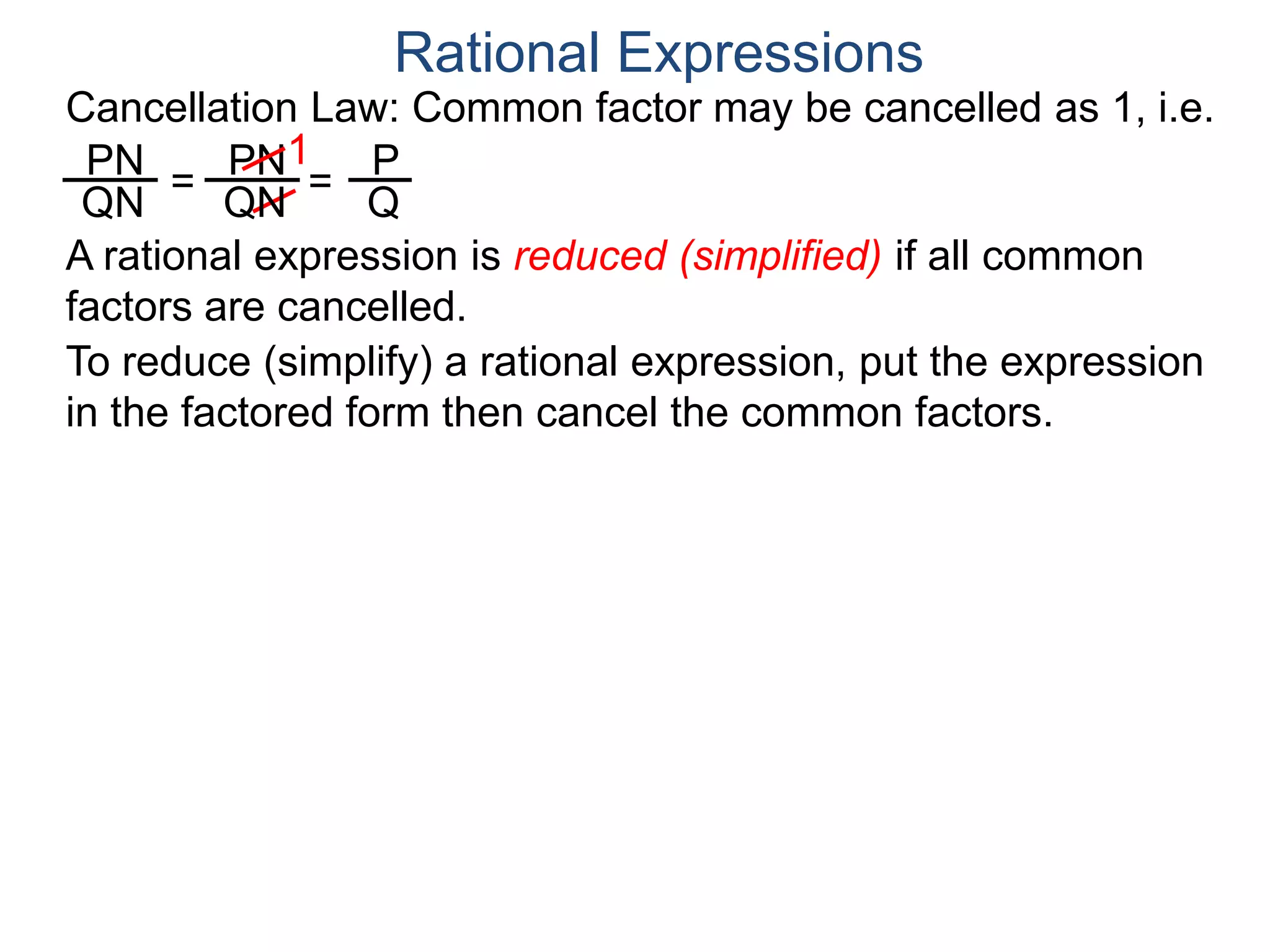 PN
QN
= =
1
Rational Expressions
PN
QN
P
Q
A rational expression is reduced (simplified) if all common
factors are cancelled.
To reduce (simplify) a rational expression, put the expression
in the factored form then cancel the common factors.
Cancellation Law: Common factor may be cancelled as 1, i.e.
 