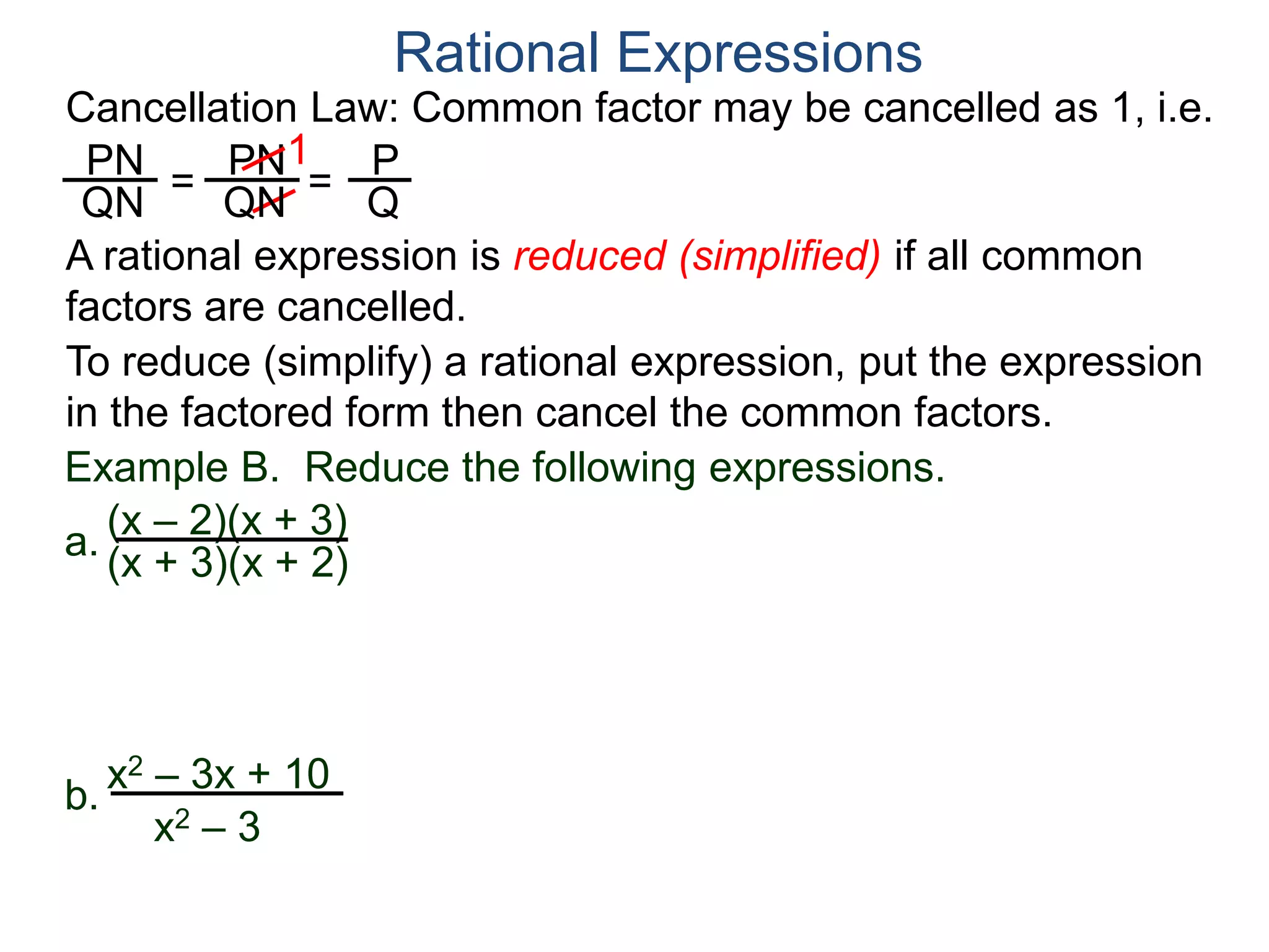 PN
QN
= =
1
Rational Expressions
PN
QN
P
Q
A rational expression is reduced (simplified) if all common
factors are cancelled.
To reduce (simplify) a rational expression, put the expression
in the factored form then cancel the common factors.
Example B. Reduce the following expressions.
(x – 2)(x + 3)
(x + 3)(x + 2)
a.
b.
x2 – 3x + 10
x2 – 3
Cancellation Law: Common factor may be cancelled as 1, i.e.
 