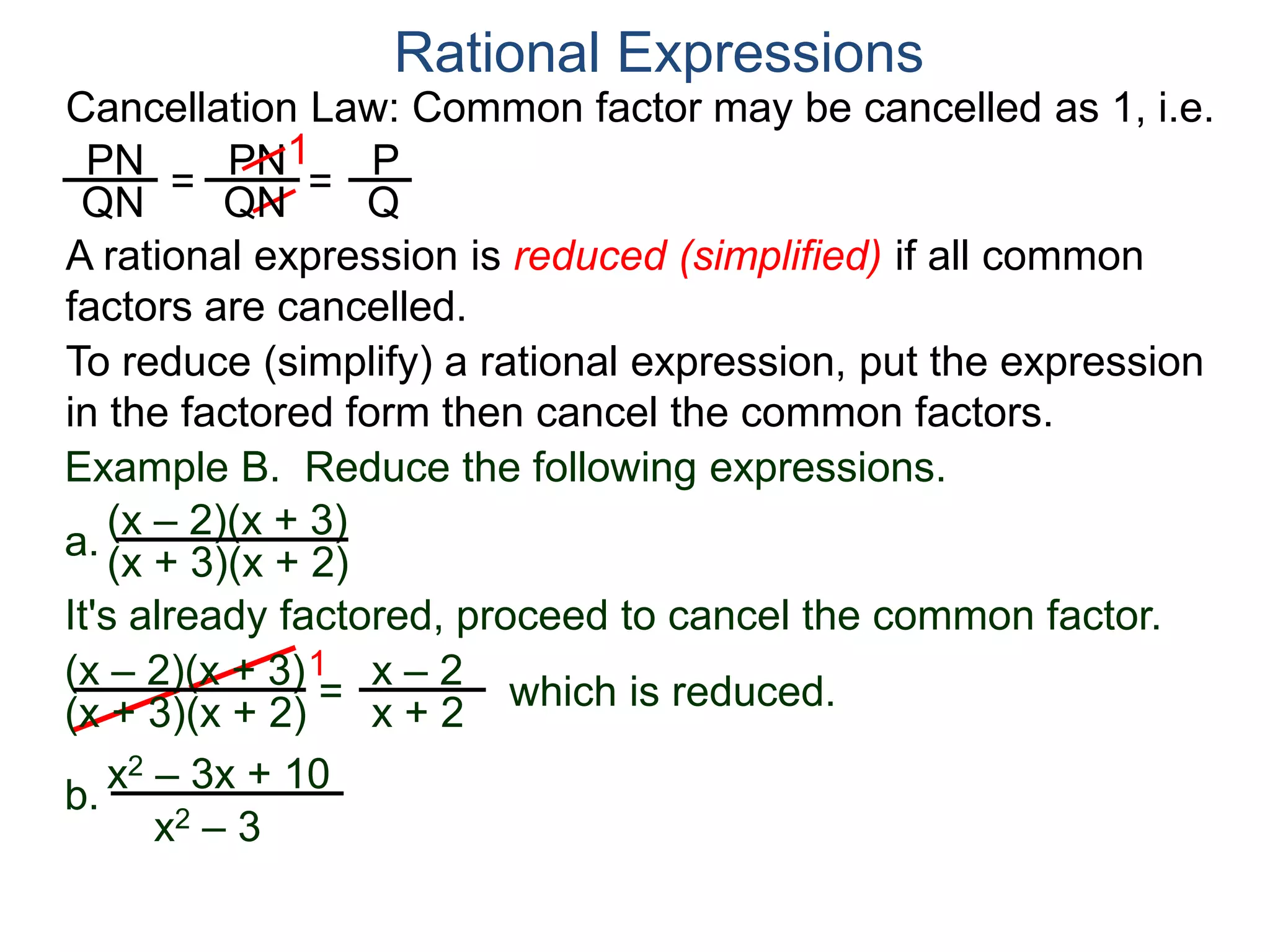 PN
QN
= =
1
Rational Expressions
PN
QN
P
Q
A rational expression is reduced (simplified) if all common
factors are cancelled.
To reduce (simplify) a rational expression, put the expression
in the factored form then cancel the common factors.
Example B. Reduce the following expressions.
(x – 2)(x + 3)
1
= x – 2
x + 2
It's already factored, proceed to cancel the common factor.
(x + 3)(x + 2)
(x – 2)(x + 3)
(x + 3)(x + 2) which is reduced.
a.
b.
x2 – 3x + 10
x2 – 3
Cancellation Law: Common factor may be cancelled as 1, i.e.
 
