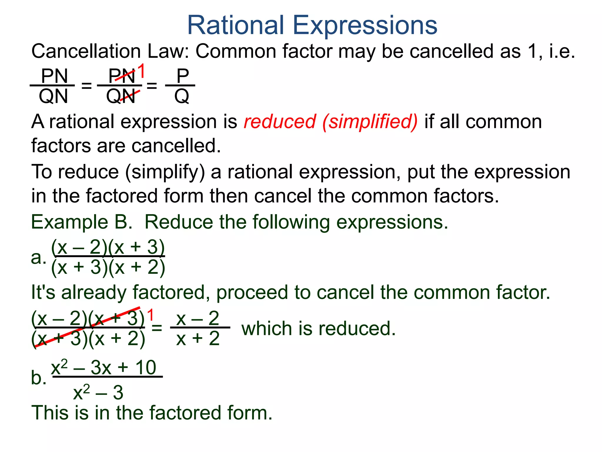PN
QN
= =
1
Rational Expressions
PN
QN
P
Q
A rational expression is reduced (simplified) if all common
factors are cancelled.
To reduce (simplify) a rational expression, put the expression
in the factored form then cancel the common factors.
Example B. Reduce the following expressions.
(x – 2)(x + 3)
1
= x – 2
x + 2
It's already factored, proceed to cancel the common factor.
(x + 3)(x + 2)
(x – 2)(x + 3)
(x + 3)(x + 2) which is reduced.
a.
b.
x2 – 3x + 10
x2 – 3
This is in the factored form.
Cancellation Law: Common factor may be cancelled as 1, i.e.
 