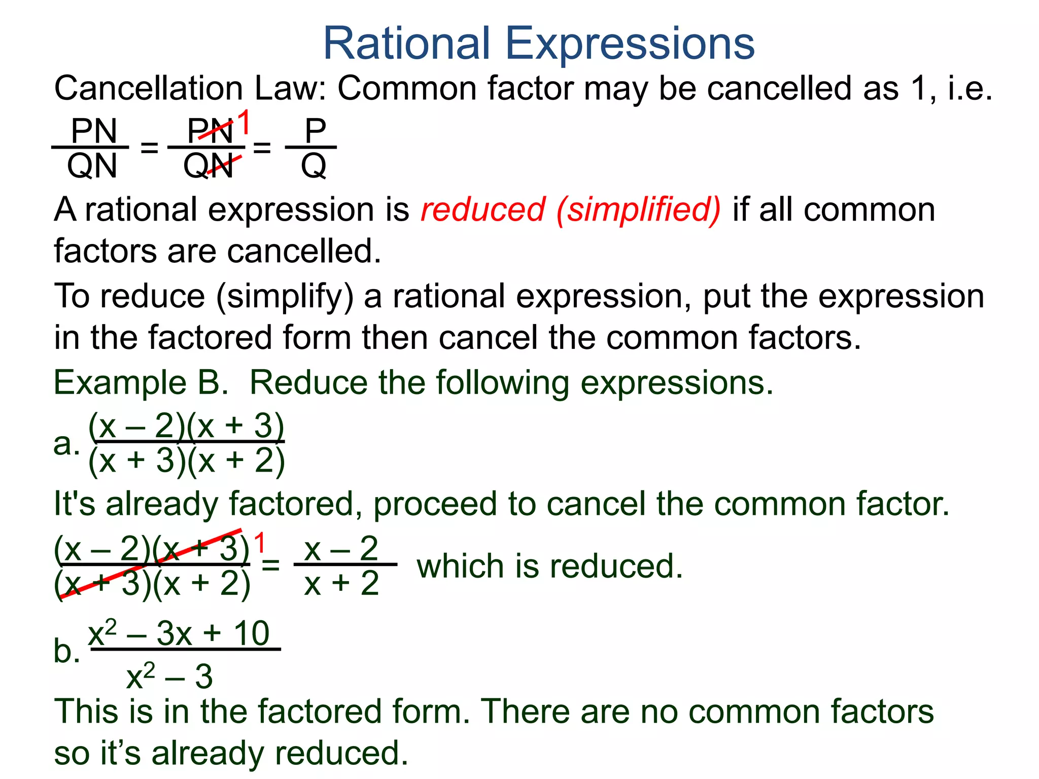 PN
QN
= =
1
Rational Expressions
Cancellation Law: Common factor may be cancelled as 1, i.e.
PN
QN
P
Q
A rational expression is reduced (simplified) if all common
factors are cancelled.
To reduce (simplify) a rational expression, put the expression
in the factored form then cancel the common factors.
Example B. Reduce the following expressions.
(x – 2)(x + 3)
1
= x – 2
x + 2
It's already factored, proceed to cancel the common factor.
(x + 3)(x + 2)
(x – 2)(x + 3)
(x + 3)(x + 2) which is reduced.
a.
b.
x2 – 3x + 10
x2 – 3
This is in the factored form. There are no common factors
so it’s already reduced.
 