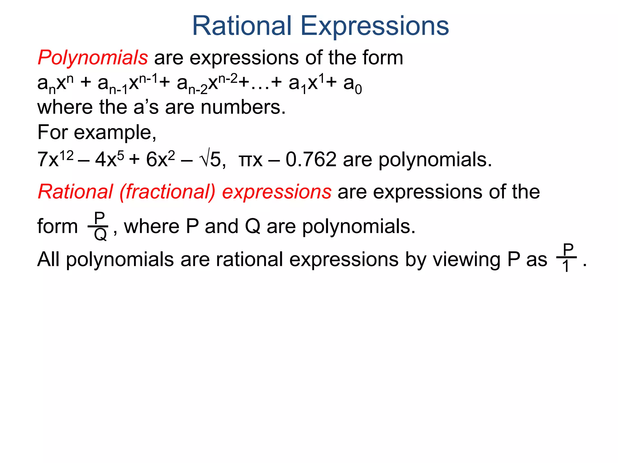 Rational Expressions
For example,
7x12 – 4x5 + 6x2 – 5, πx – 0.762 are polynomials.
Rational (fractional) expressions are expressions of the
form , where P and Q are polynomials.P
Q
Polynomials are expressions of the form
anxn + an-1xn-1+ an-2xn-2+…+ a1x1+ a0
where the a’s are numbers.
All polynomials are rational expressions by viewing P as .
P
1
 