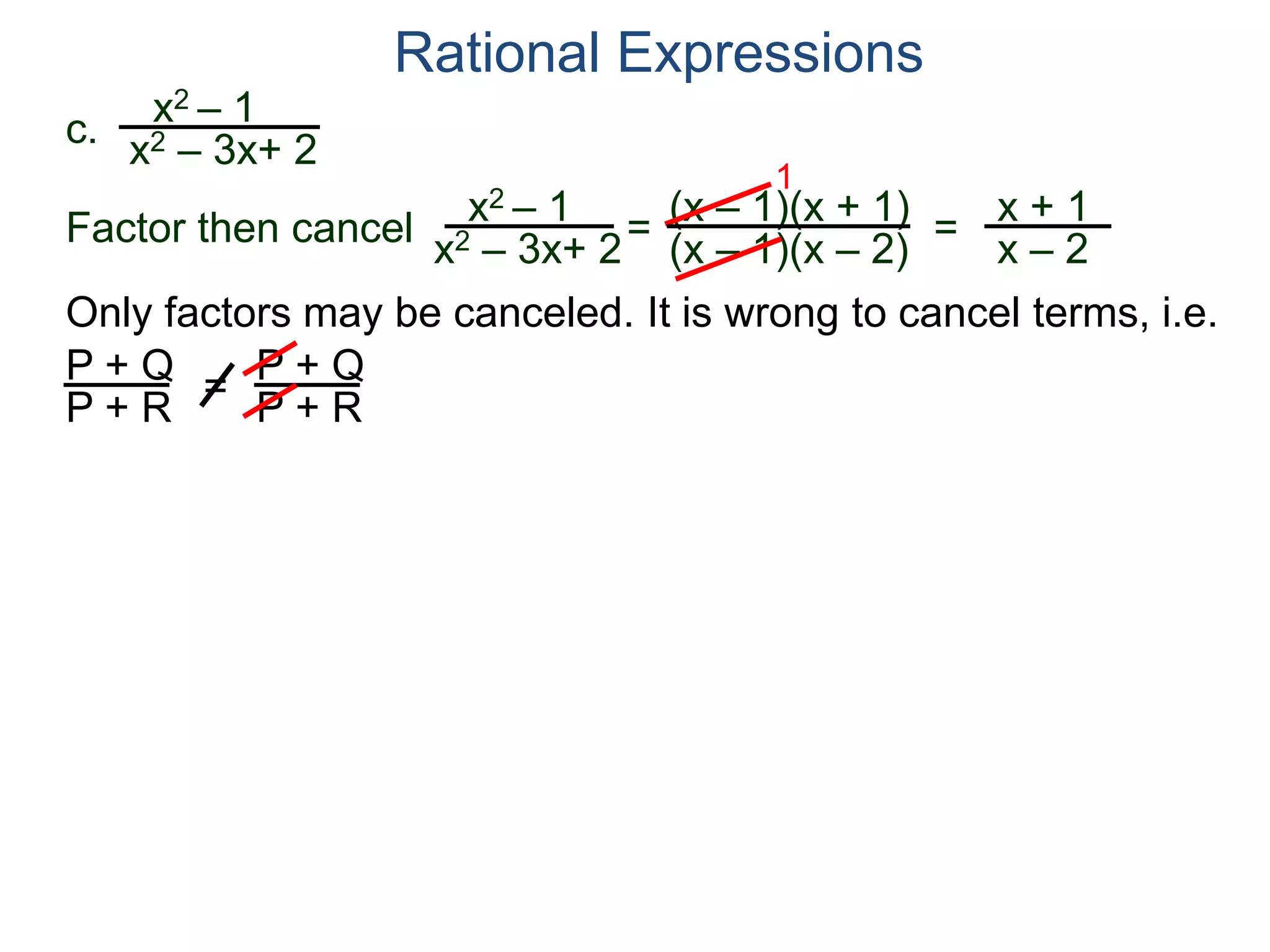Rational Expressions
Only factors may be canceled. It is wrong to cancel terms, i.e.
P + Q
P + R
=
P + Q
P + R
c.
x2 – 1
x2 – 3x+ 2
x2 – 1
x2 – 3x+ 2
=
(x – 1)(x + 1)
(x – 1)(x – 2)
1
=
x + 1
x – 2
Factor then cancel
 