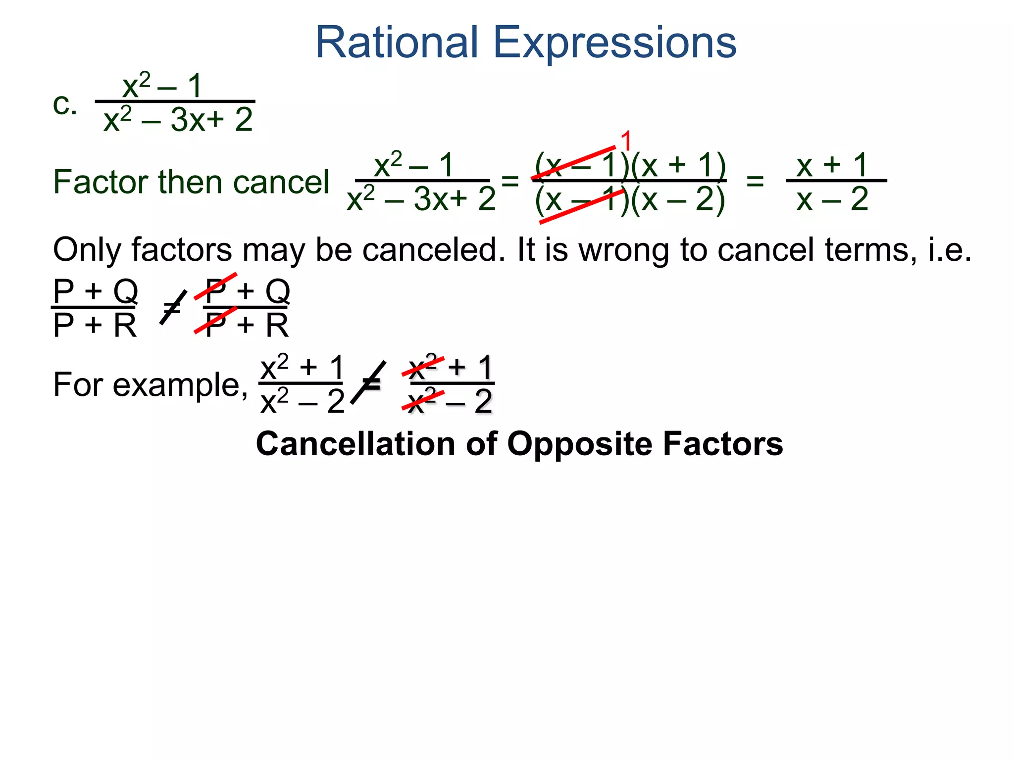 Rational Expressions
Only factors may be canceled. It is wrong to cancel terms, i.e.
P + Q
P + R
=
P + Q
P + R
For example,
x2 + 1
x2 – 2
=
x2 + 1
x2 – 2
c.
x2 – 1
x2 – 3x+ 2
x2 – 1
x2 – 3x+ 2
=
(x – 1)(x + 1)
(x – 1)(x – 2)
1
=
x + 1
x – 2
Factor then cancel
Cancellation of Opposite Factors
 