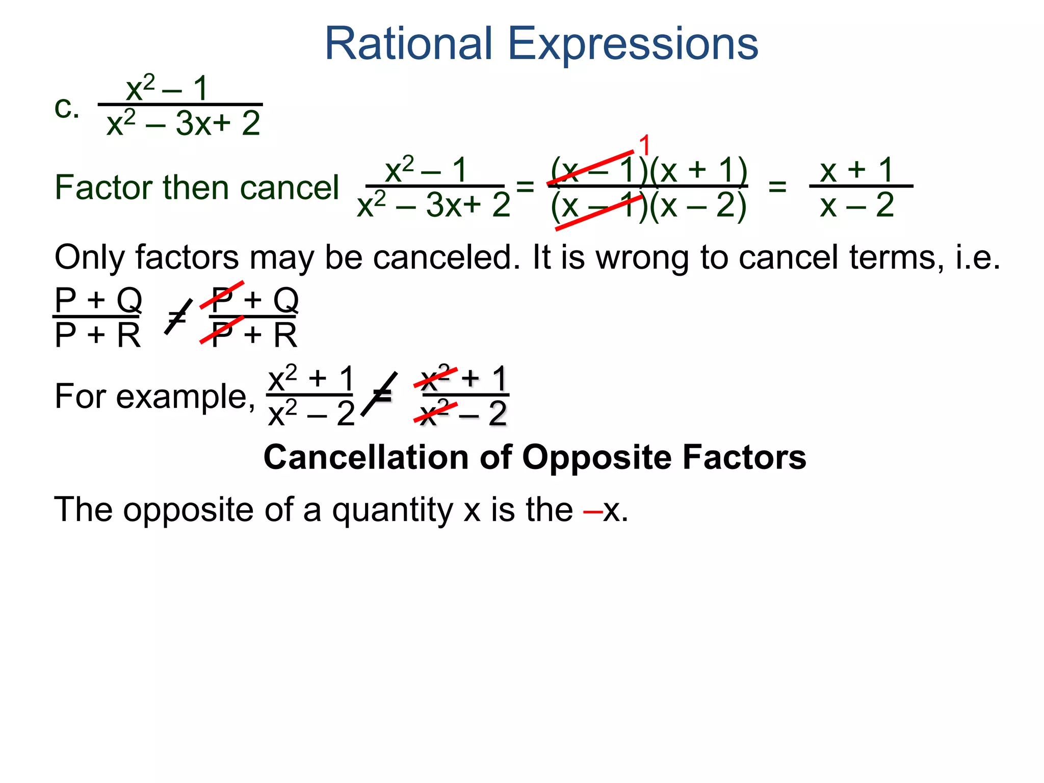 Rational Expressions
Only factors may be canceled. It is wrong to cancel terms, i.e.
P + Q
P + R
=
P + Q
P + R
For example,
x2 + 1
x2 – 2
=
x2 + 1
x2 – 2
The opposite of a quantity x is the –x.
c.
x2 – 1
x2 – 3x+ 2
x2 – 1
x2 – 3x+ 2
=
(x – 1)(x + 1)
(x – 1)(x – 2)
1
=
x + 1
x – 2
Factor then cancel
Cancellation of Opposite Factors
 