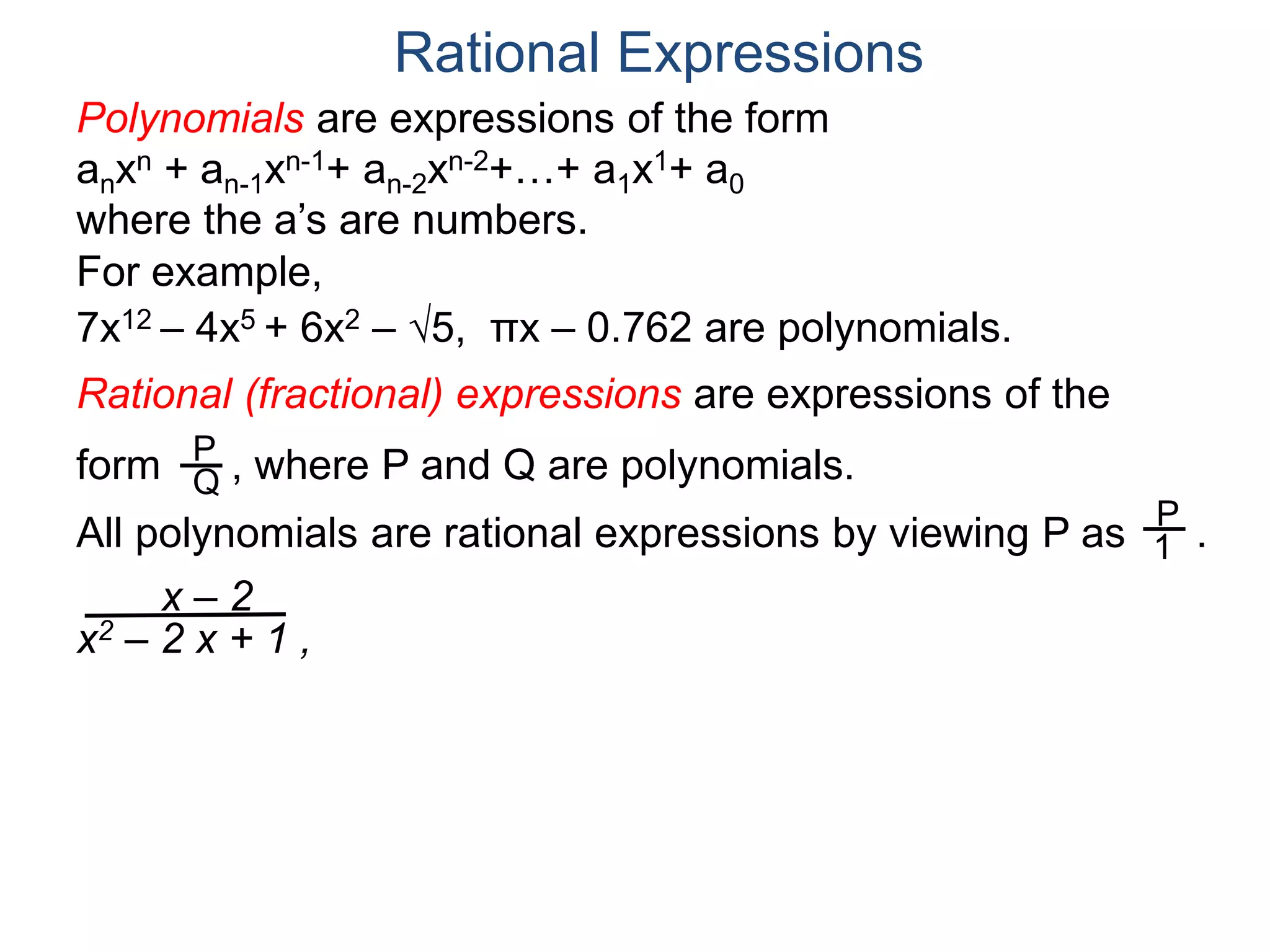 Rational Expressions
For example,
7x12 – 4x5 + 6x2 – 5, πx – 0.762 are polynomials.
Rational (fractional) expressions are expressions of the
form , where P and Q are polynomials.P
Q
Polynomials are expressions of the form
anxn + an-1xn-1+ an-2xn-2+…+ a1x1+ a0
where the a’s are numbers.
All polynomials are rational expressions by viewing P as .
P
1
x – 2
x2 – 2 x + 1 ,
 