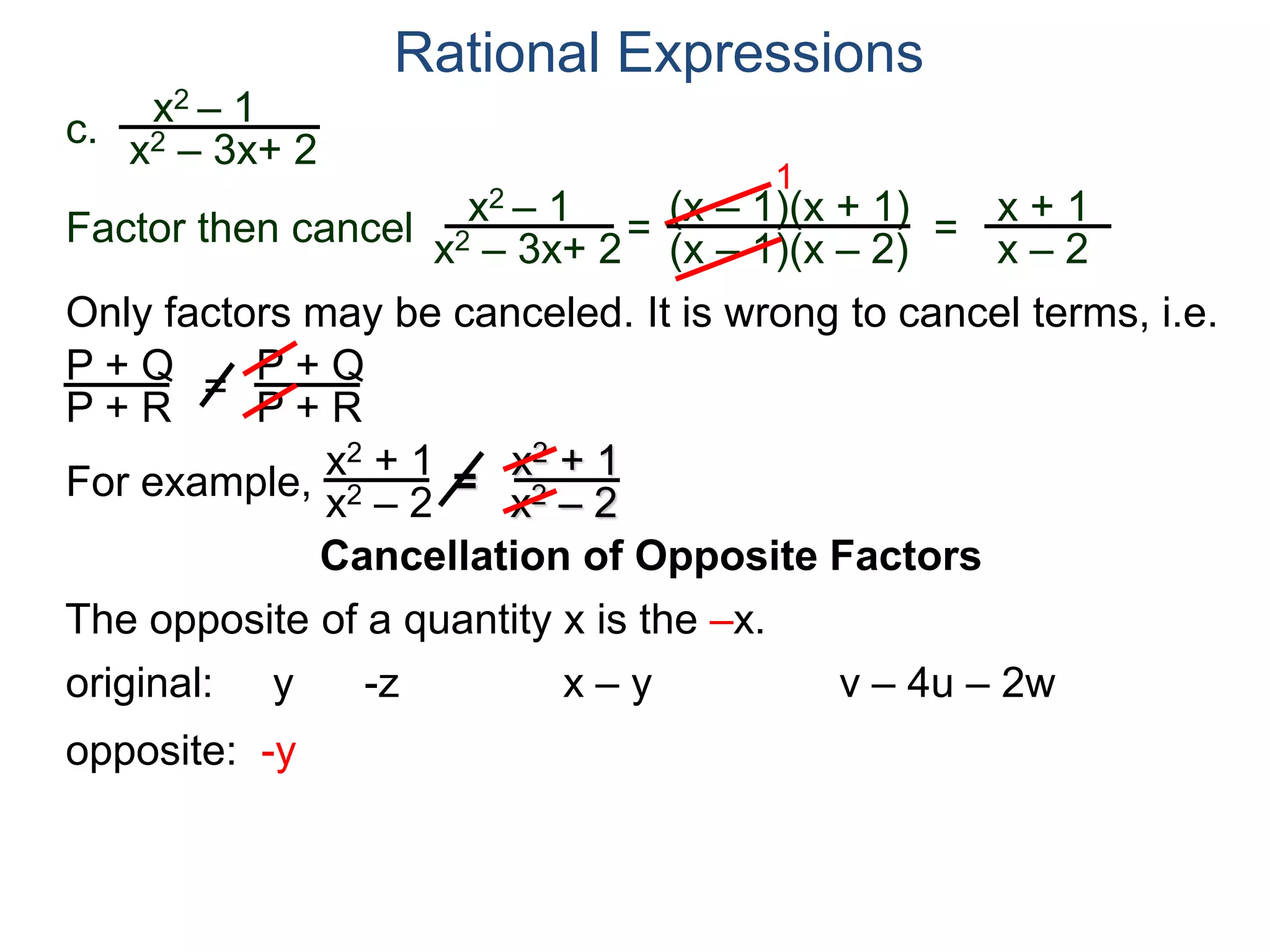 Rational Expressions
Only factors may be canceled. It is wrong to cancel terms, i.e.
P + Q
P + R
=
P + Q
P + R
For example,
x2 + 1
x2 – 2
=
x2 + 1
x2 – 2
The opposite of a quantity x is the –x.
original: y -z x – y v – 4u – 2w
opposite: -y
c.
x2 – 1
x2 – 3x+ 2
x2 – 1
x2 – 3x+ 2
=
(x – 1)(x + 1)
(x – 1)(x – 2)
1
=
x + 1
x – 2
Factor then cancel
Cancellation of Opposite Factors
 