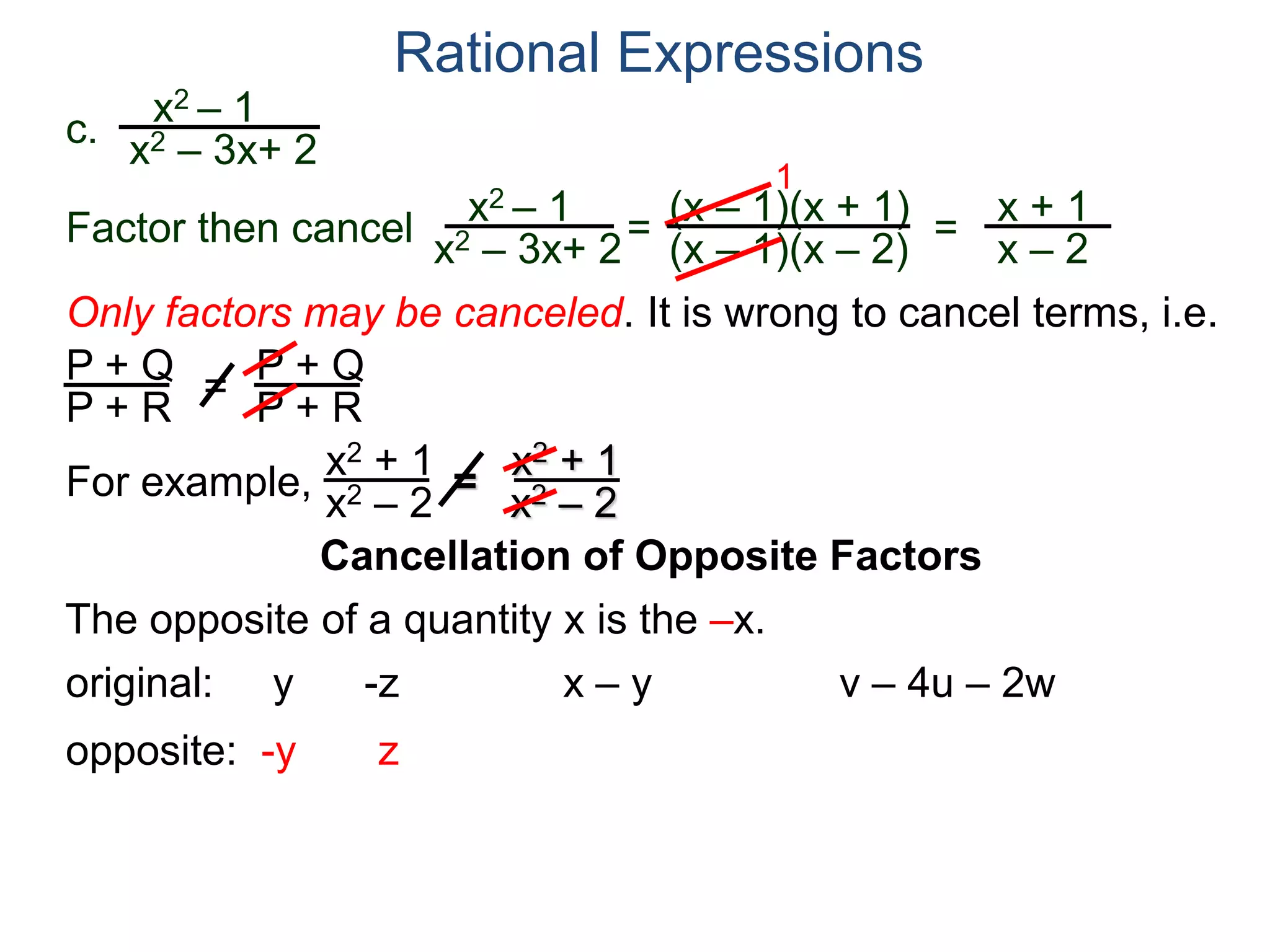 Rational Expressions
Only factors may be canceled. It is wrong to cancel terms, i.e.
P + Q
P + R
=
P + Q
P + R
For example,
x2 + 1
x2 – 2
=
x2 + 1
x2 – 2
The opposite of a quantity x is the –x.
original: y -z x – y v – 4u – 2w
opposite: -y z
c.
x2 – 1
x2 – 3x+ 2
x2 – 1
x2 – 3x+ 2
=
(x – 1)(x + 1)
(x – 1)(x – 2)
1
=
x + 1
x – 2
Factor then cancel
Cancellation of Opposite Factors
 