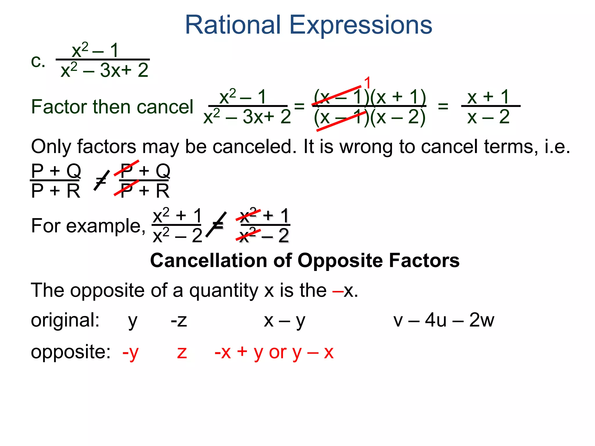 Rational Expressions
Only factors may be canceled. It is wrong to cancel terms, i.e.
P + Q
P + R
=
P + Q
P + R
For example,
x2 + 1
x2 – 2
=
x2 + 1
x2 – 2
The opposite of a quantity x is the –x.
original: y -z x – y v – 4u – 2w
opposite: -y z -x + y or y – x
c.
x2 – 1
x2 – 3x+ 2
x2 – 1
x2 – 3x+ 2
=
(x – 1)(x + 1)
(x – 1)(x – 2)
1
=
x + 1
x – 2
Factor then cancel
Cancellation of Opposite Factors
 