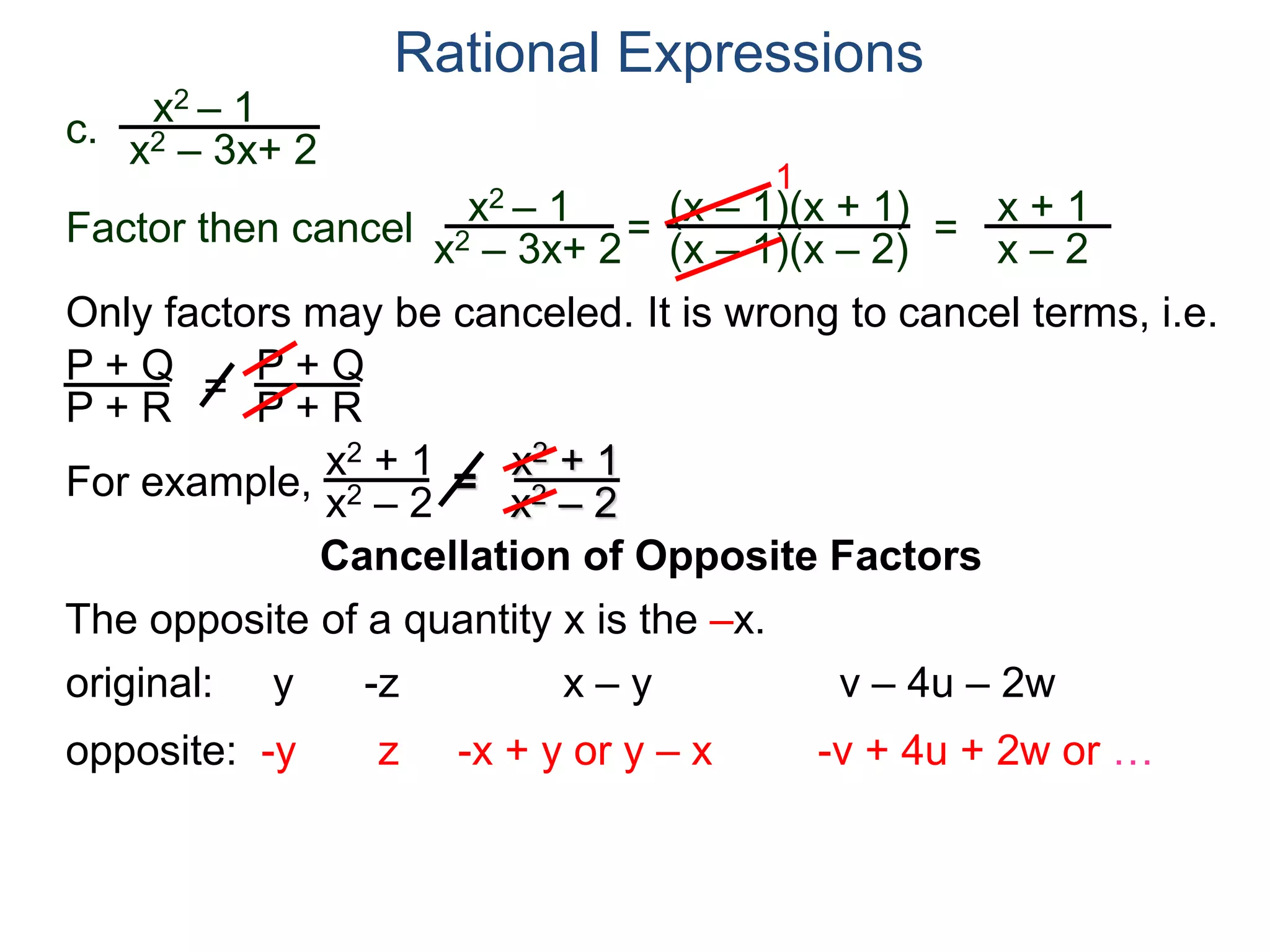 Rational Expressions
Only factors may be canceled. It is wrong to cancel terms, i.e.
P + Q
P + R
=
P + Q
P + R
For example,
x2 + 1
x2 – 2
=
x2 + 1
x2 – 2
The opposite of a quantity x is the –x.
original: y -z x – y v – 4u – 2w
opposite: -y z -x + y or y – x -v + 4u + 2w or …
c.
x2 – 1
x2 – 3x+ 2
x2 – 1
x2 – 3x+ 2
=
(x – 1)(x + 1)
(x – 1)(x – 2)
1
=
x + 1
x – 2
Factor then cancel
Cancellation of Opposite Factors
 