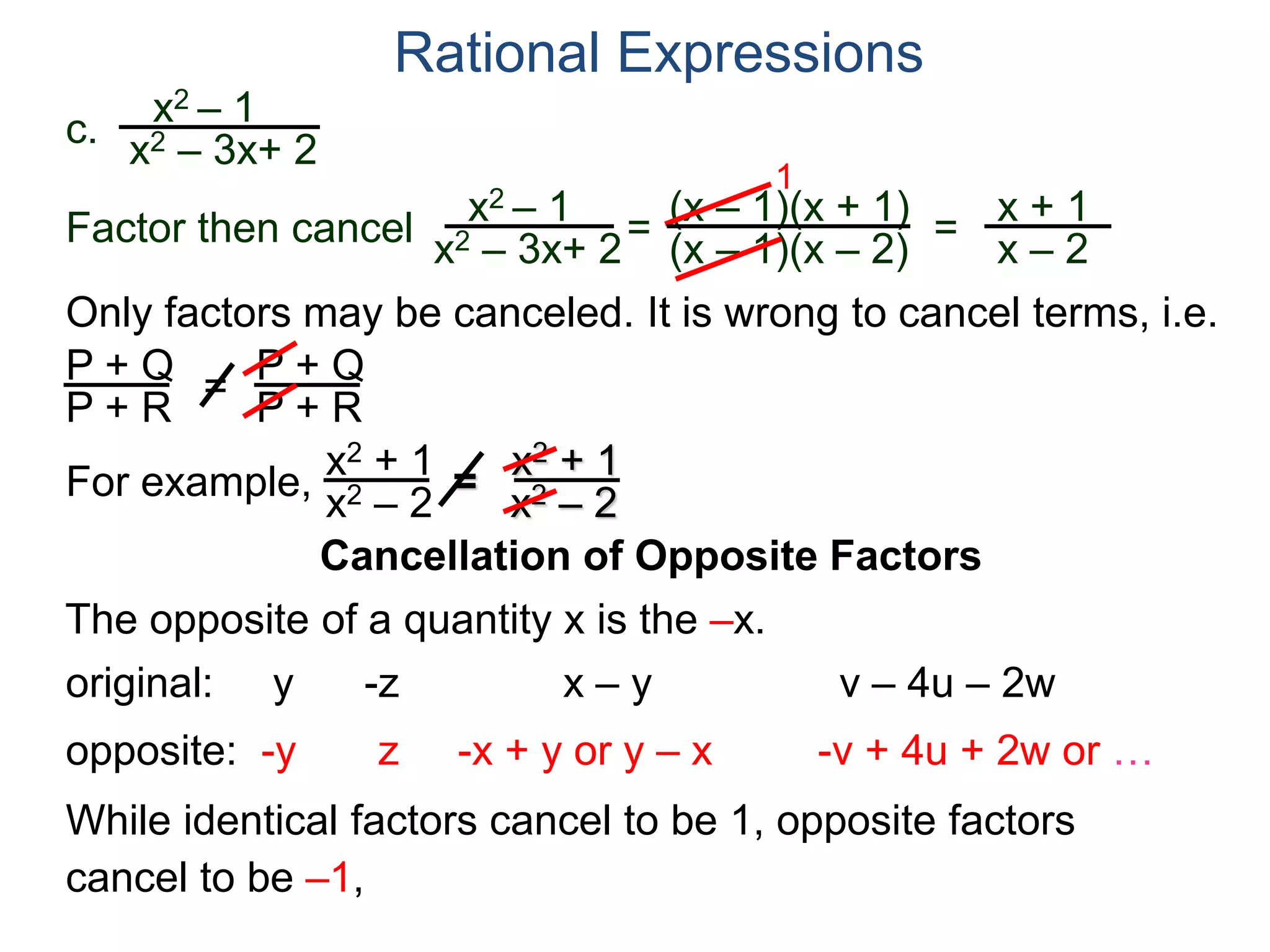 Rational Expressions
Only factors may be canceled. It is wrong to cancel terms, i.e.
P + Q
P + R
=
P + Q
P + R
For example,
x2 + 1
x2 – 2
=
x2 + 1
x2 – 2
Cancellation of Opposite Factors
The opposite of a quantity x is the –x.
While identical factors cancel to be 1, opposite factors
cancel to be –1,
original: y -z x – y v – 4u – 2w
opposite: -y z -x + y or y – x -v + 4u + 2w or …
c.
x2 – 1
x2 – 3x+ 2
x2 – 1
x2 – 3x+ 2
=
(x – 1)(x + 1)
(x – 1)(x – 2)
1
=
x + 1
x – 2
Factor then cancel
 