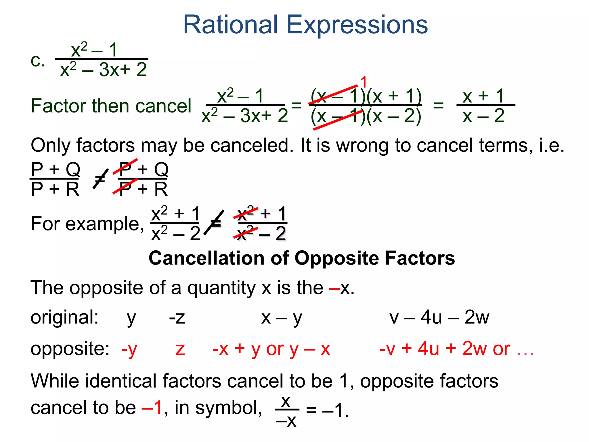 Rational Expressions
Only factors may be canceled. It is wrong to cancel terms, i.e.
P + Q
P + R
=
P + Q
P + R
For example,
x2 + 1
x2 – 2
=
x2 + 1
x2 – 2
The opposite of a quantity x is the –x.
While identical factors cancel to be 1, opposite factors
cancel to be –1, in symbol,
original: y -z x – y v – 4u – 2w
opposite: -y z -x + y or y – x -v + 4u + 2w or …
x
–x
= –1.
c.
x2 – 1
x2 – 3x+ 2
x2 – 1
x2 – 3x+ 2
=
(x – 1)(x + 1)
(x – 1)(x – 2)
1
=
x + 1
x – 2
Factor then cancel
Cancellation of Opposite Factors
 