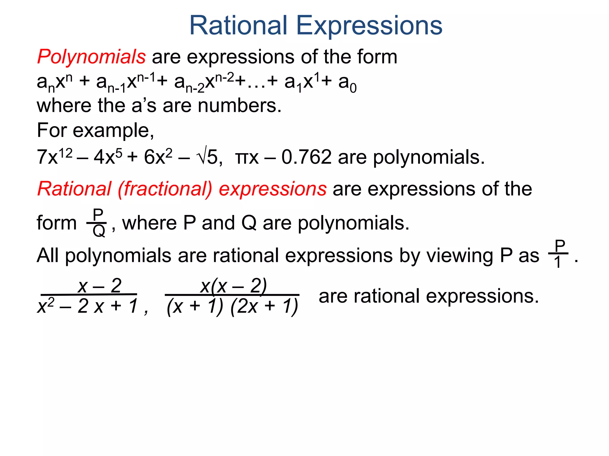 Rational Expressions
For example,
7x12 – 4x5 + 6x2 – 5, πx – 0.762 are polynomials.
Rational (fractional) expressions are expressions of the
form , where P and Q are polynomials.P
Q
Polynomials are expressions of the form
anxn + an-1xn-1+ an-2xn-2+…+ a1x1+ a0
where the a’s are numbers.
All polynomials are rational expressions by viewing P as .
P
1
x – 2
x2 – 2 x + 1 ,
x(x – 2)
(x + 1) (2x + 1)
are rational expressions.
 