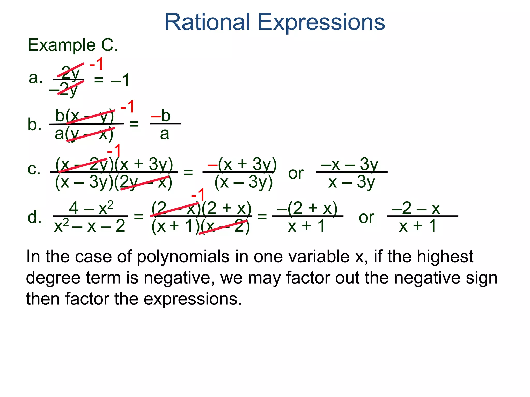 b(x – y)
a(y – x)
Example C.
2y
–2y
=
-1
–1
-1
= –b
a
a.
b.
Rational Expressions
(x – 2y)(x + 3y)
(x – 3y)(2y – x)
c.
-1
=
–(x + 3y)
(x – 3y)
or
–x – 3y
x – 3y
d.
4 – x2
x2 – x – 2
=
(2 – x)(2 + x)
(x + 1)(x – 2)
-1
=
–(2 + x)
x + 1
or
–2 – x
x + 1
In the case of polynomials in one variable x, if the highest
degree term is negative, we may factor out the negative sign
then factor the expressions.
 