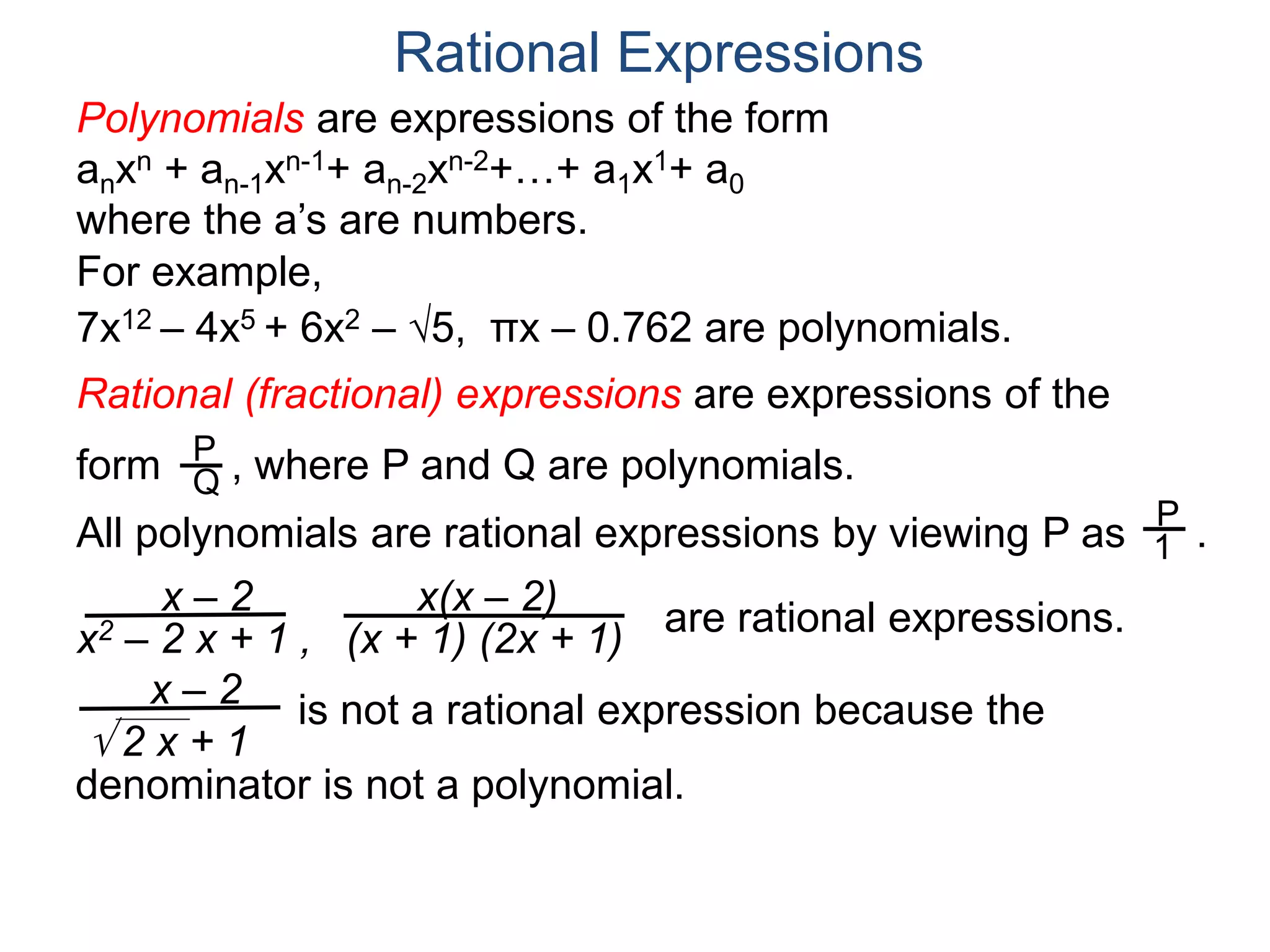 Rational Expressions
For example,
7x12 – 4x5 + 6x2 – 5, πx – 0.762 are polynomials.
Rational (fractional) expressions are expressions of the
form , where P and Q are polynomials.P
Q
Polynomials are expressions of the form
anxn + an-1xn-1+ an-2xn-2+…+ a1x1+ a0
where the a’s are numbers.
All polynomials are rational expressions by viewing P as .
P
1
x – 2
x2 – 2 x + 1 ,
x(x – 2)
(x + 1) (2x + 1)
are rational expressions.
x – 2
 2 x + 1
is not a rational expression because the
denominator is not a polynomial.
 