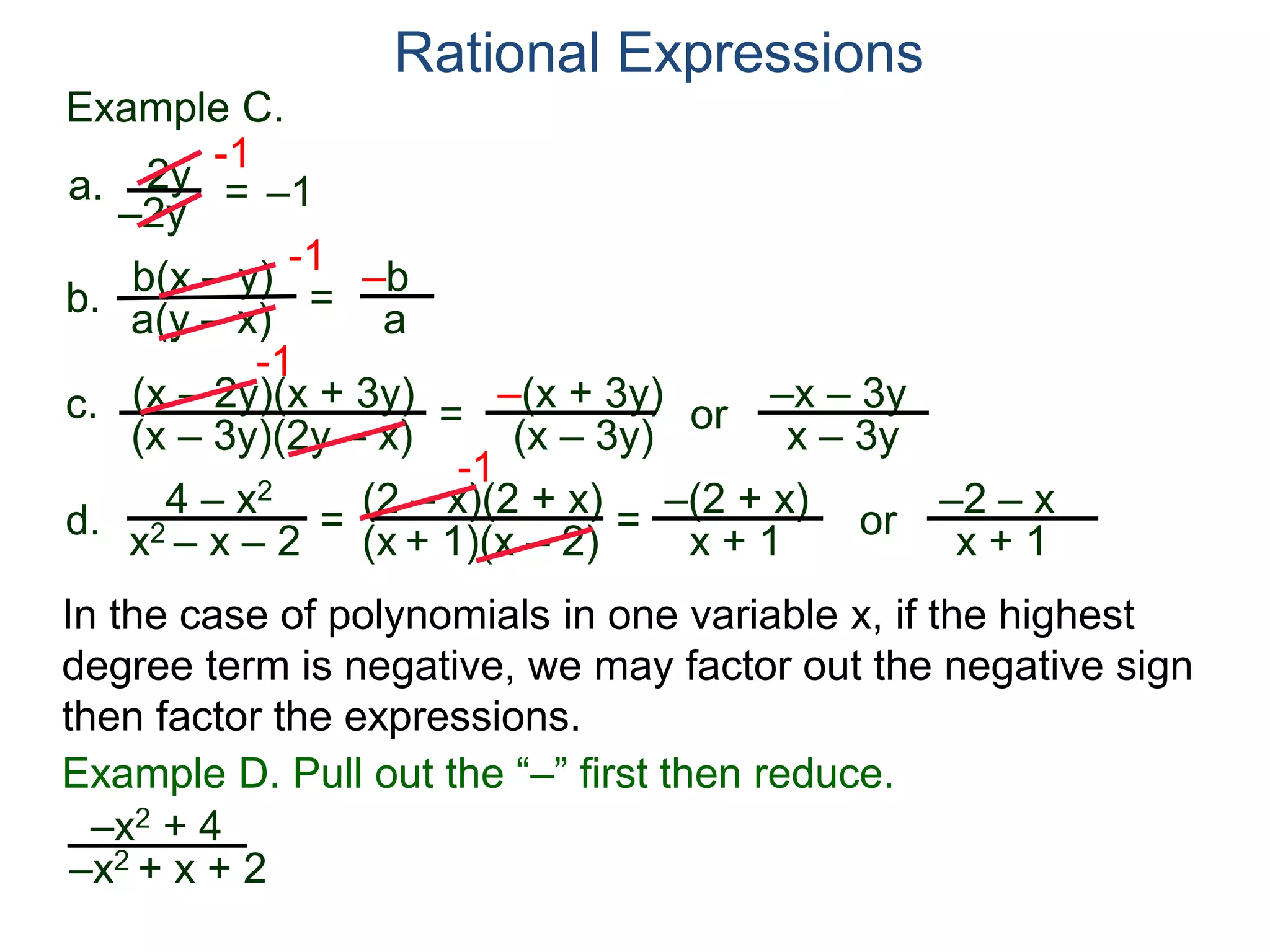 b(x – y)
a(y – x)
Example C.
2y
–2y
=
-1
–1
-1
= –b
a
a.
b.
Rational Expressions
(x – 2y)(x + 3y)
(x – 3y)(2y – x)
c.
-1
=
–(x + 3y)
(x – 3y)
or
–x – 3y
x – 3y
d.
4 – x2
x2 – x – 2
=
(2 – x)(2 + x)
(x + 1)(x – 2)
-1
=
–(2 + x)
x + 1
or
–2 – x
x + 1
–x2 + 4
–x2 + x + 2
Example D. Pull out the “–” first then reduce.
In the case of polynomials in one variable x, if the highest
degree term is negative, we may factor out the negative sign
then factor the expressions.
 