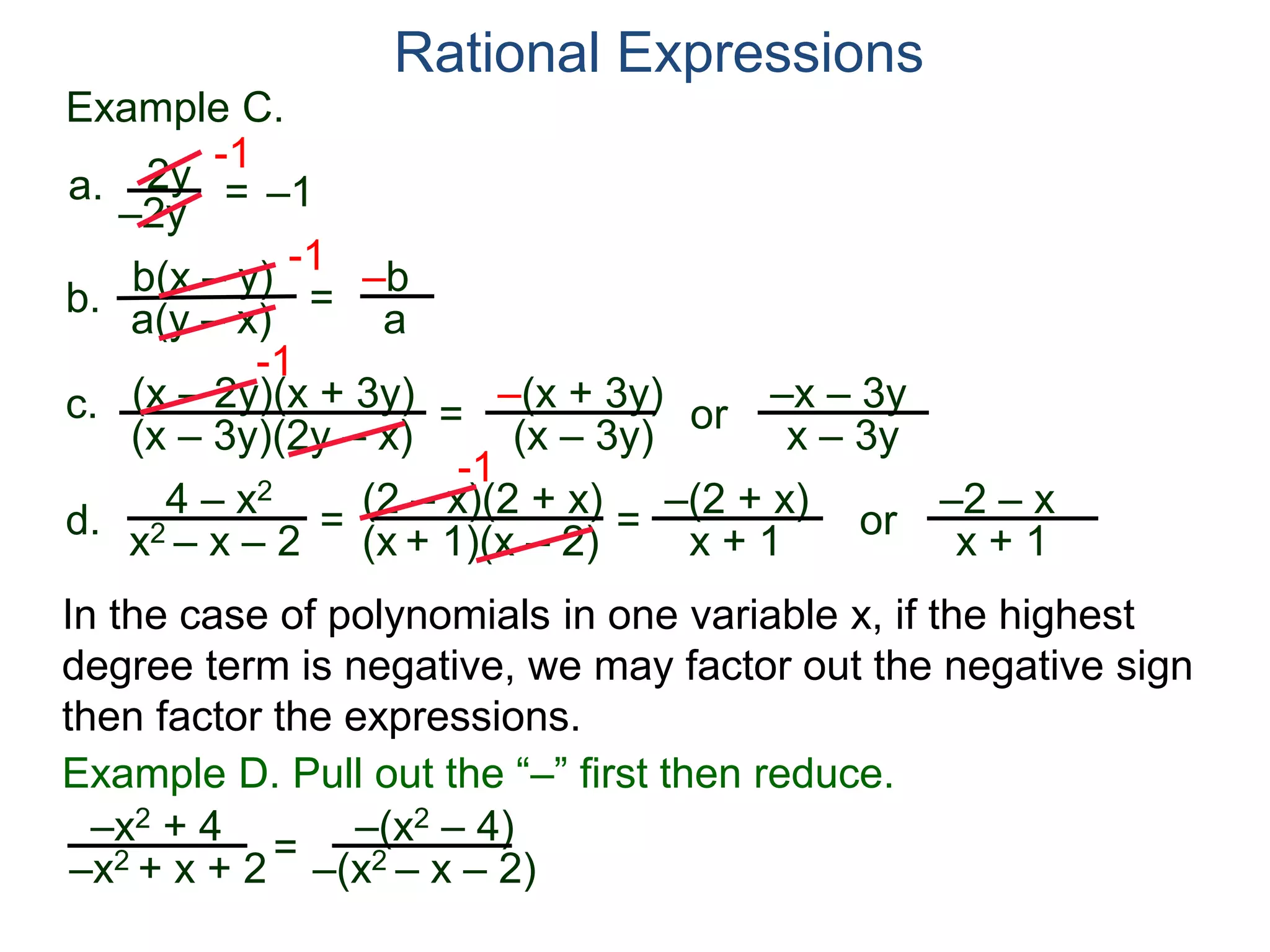 b(x – y)
a(y – x)
Example C.
2y
–2y
=
-1
–1
-1
= –b
a
a.
b.
Rational Expressions
(x – 2y)(x + 3y)
(x – 3y)(2y – x)
c.
-1
=
–(x + 3y)
(x – 3y)
or
–x – 3y
x – 3y
d.
4 – x2
x2 – x – 2
=
(2 – x)(2 + x)
(x + 1)(x – 2)
-1
=
–(2 + x)
x + 1
or
–2 – x
x + 1
In the case of polynomials in one variable x, if the highest
degree term is negative, we may factor out the negative sign
then factor the expressions.
–x2 + 4
–x2 + x + 2=
Example D. Pull out the “–” first then reduce.
–(x2 – 4)
–(x2 – x – 2)
 