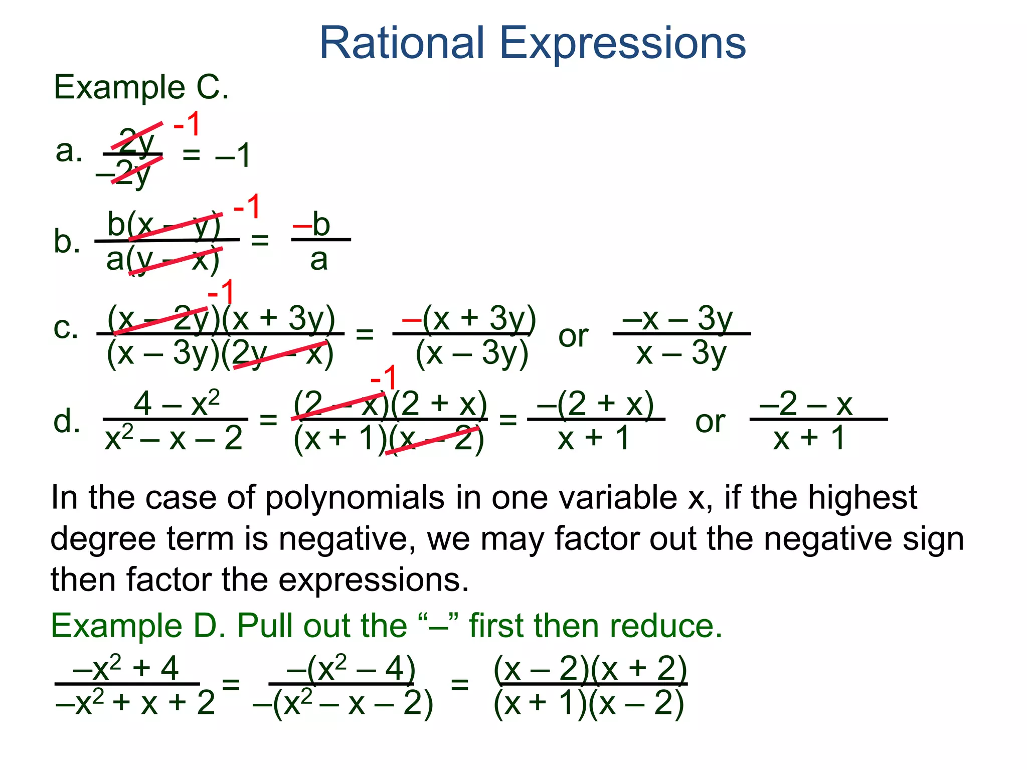 b(x – y)
a(y – x)
Example C.
2y
–2y
=
-1
–1
-1
= –b
a
a.
b.
Rational Expressions
(x – 2y)(x + 3y)
(x – 3y)(2y – x)
c.
-1
=
–(x + 3y)
(x – 3y)
or
–x – 3y
x – 3y
d.
4 – x2
x2 – x – 2
=
(2 – x)(2 + x)
(x + 1)(x – 2)
-1
=
–(2 + x)
x + 1
or
–2 – x
x + 1
–x2 + 4
–x2 + x + 2= (x – 2)(x + 2)
(x + 1)(x – 2)=
Example D. Pull out the “–” first then reduce.
–(x2 – 4)
–(x2 – x – 2)
In the case of polynomials in one variable x, if the highest
degree term is negative, we may factor out the negative sign
then factor the expressions.
 