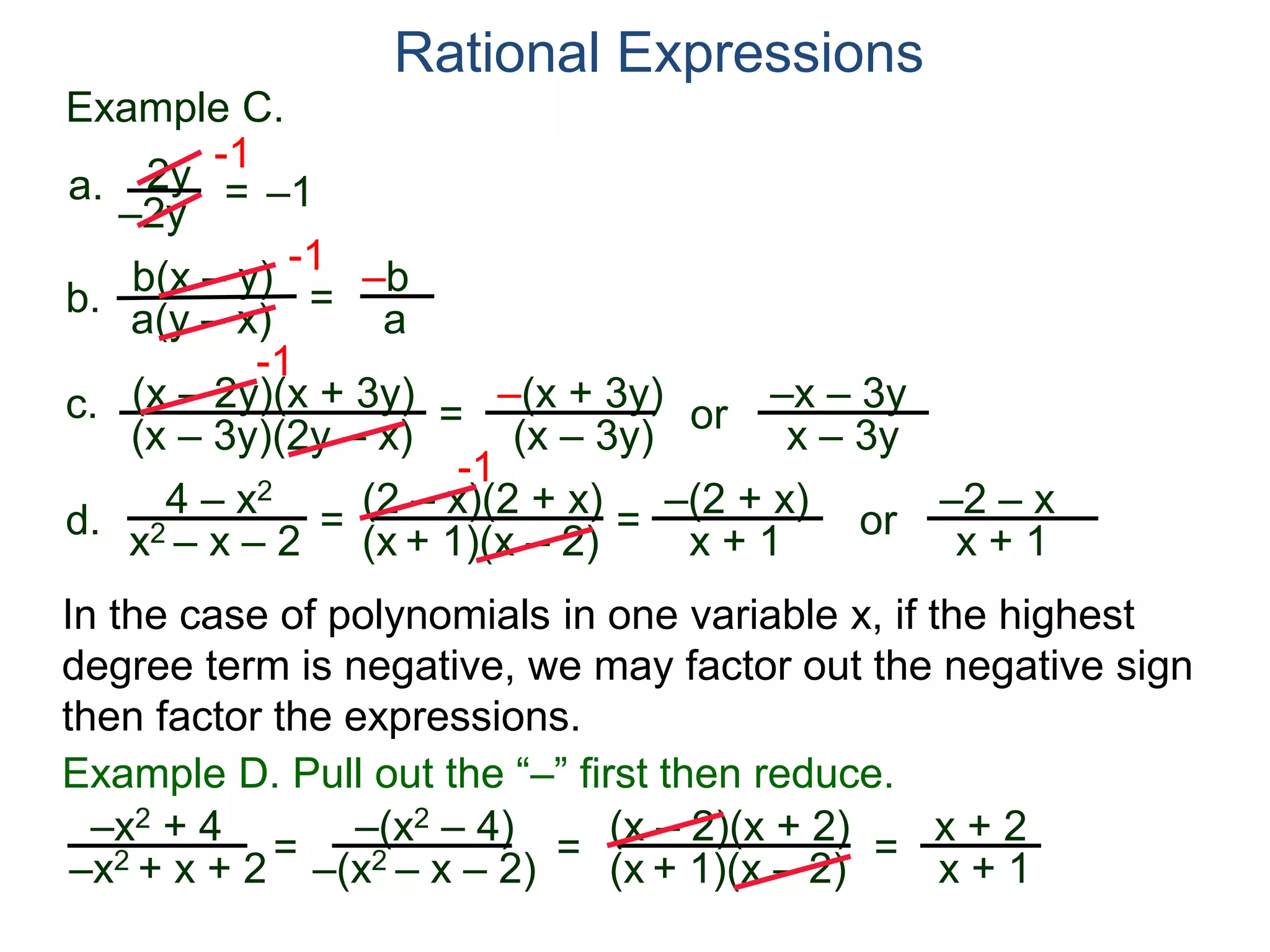 b(x – y)
a(y – x)
Example C.
2y
–2y
=
-1
–1
-1
= –b
a
a.
b.
Rational Expressions
(x – 2y)(x + 3y)
(x – 3y)(2y – x)
c.
-1
=
–(x + 3y)
(x – 3y)
or
–x – 3y
x – 3y
d.
4 – x2
x2 – x – 2
=
(2 – x)(2 + x)
(x + 1)(x – 2)
-1
=
–(2 + x)
x + 1
or
–2 – x
x + 1
–x2 + 4
–x2 + x + 2= (x – 2)(x + 2)
(x + 1)(x – 2)=
Example D. Pull out the “–” first then reduce.
–(x2 – 4)
–(x2 – x – 2) = x + 2
x + 1
In the case of polynomials in one variable x, if the highest
degree term is negative, we may factor out the negative sign
then factor the expressions.
 
