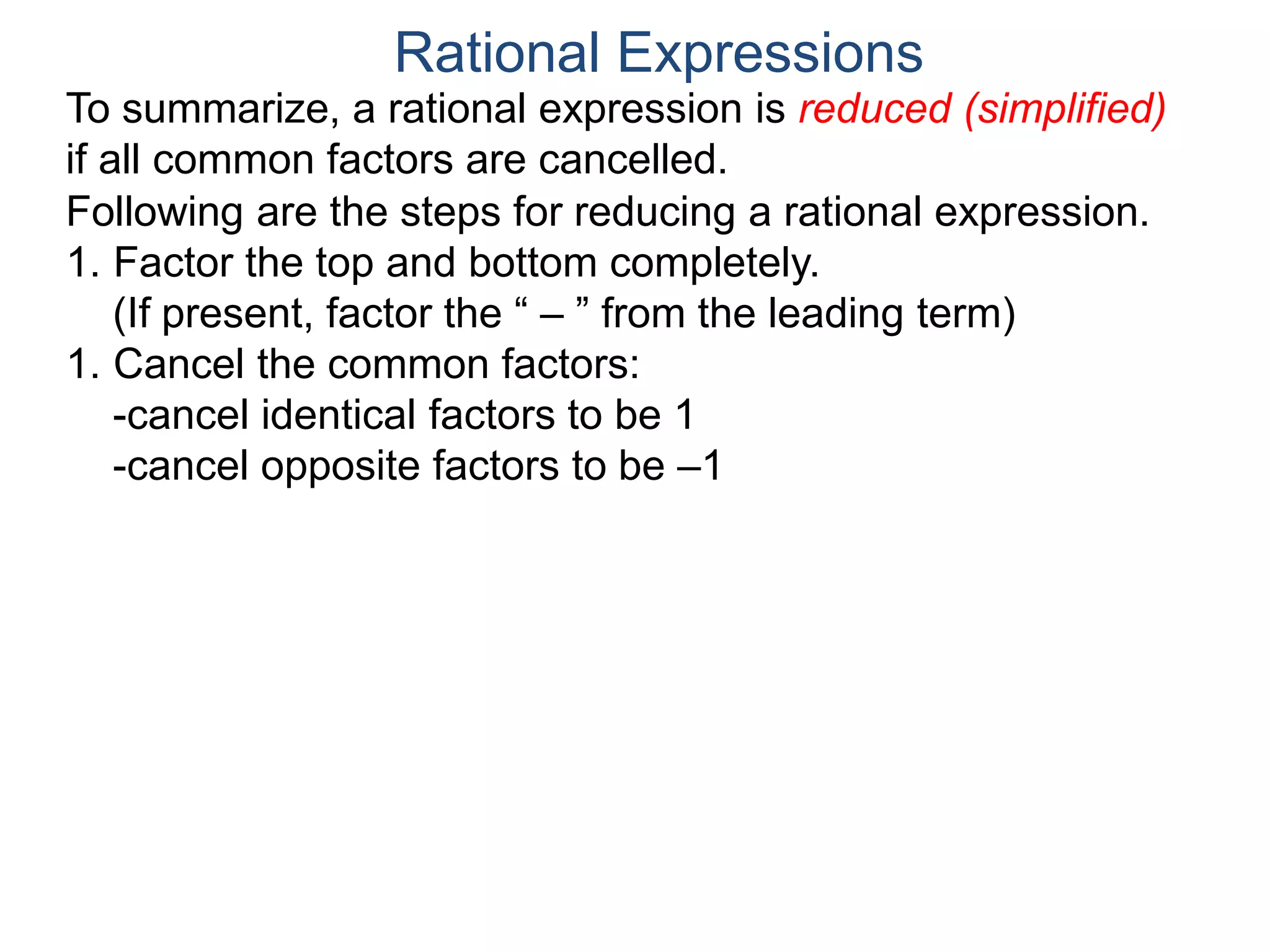 Rational Expressions
To summarize, a rational expression is reduced (simplified)
if all common factors are cancelled.
Following are the steps for reducing a rational expression.
1. Factor the top and bottom completely.
(If present, factor the “ – ” from the leading term)
1. Cancel the common factors:
-cancel identical factors to be 1
-cancel opposite factors to be –1
 