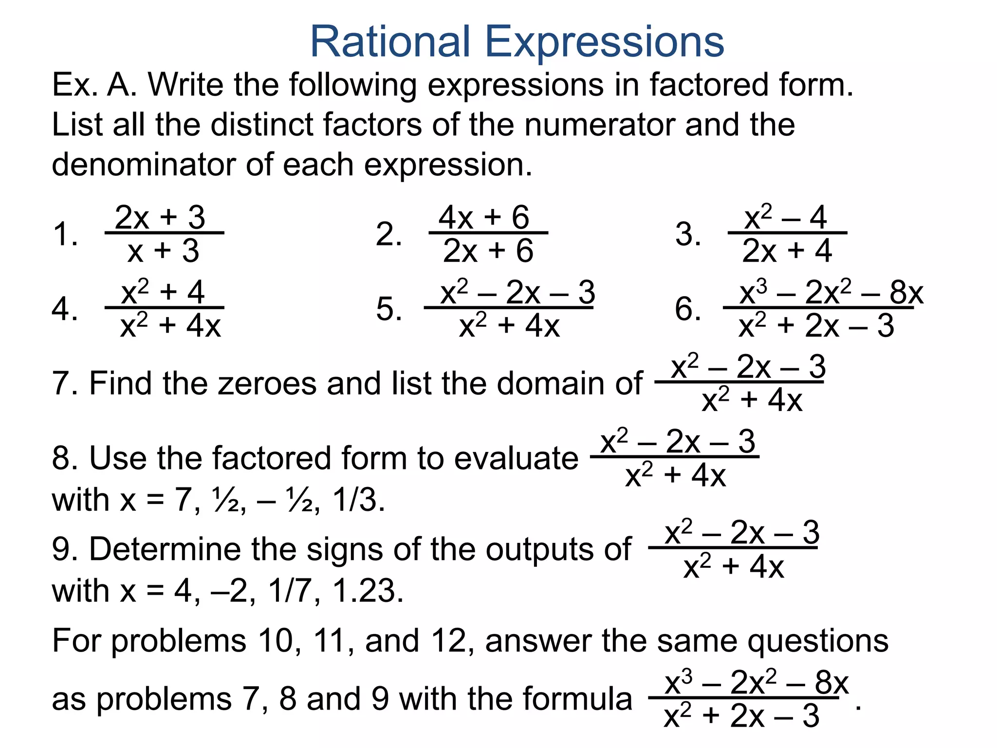 Ex. A. Write the following expressions in factored form.
List all the distinct factors of the numerator and the
denominator of each expression.
1.
Rational Expressions
2x + 3
x + 3
2. 4x + 6
2x + 6
3. x2 – 4
2x + 4
4.
x2 + 4
x2 + 4x
5.
x2 – 2x – 3
x2 + 4x
6.
x3 – 2x2 – 8x
x2 + 2x – 3
7. Find the zeroes and list the domain of
x2 – 2x – 3
x2 + 4x
8. Use the factored form to evaluate
x2 – 2x – 3
x2 + 4x
with x = 7, ½, – ½, 1/3.
9. Determine the signs of the outputs of
x2 – 2x – 3
x2 + 4x
with x = 4, –2, 1/7, 1.23.
For problems 10, 11, and 12, answer the same questions
as problems 7, 8 and 9 with the formula .x3 – 2x2 – 8x
x2 + 2x – 3
 