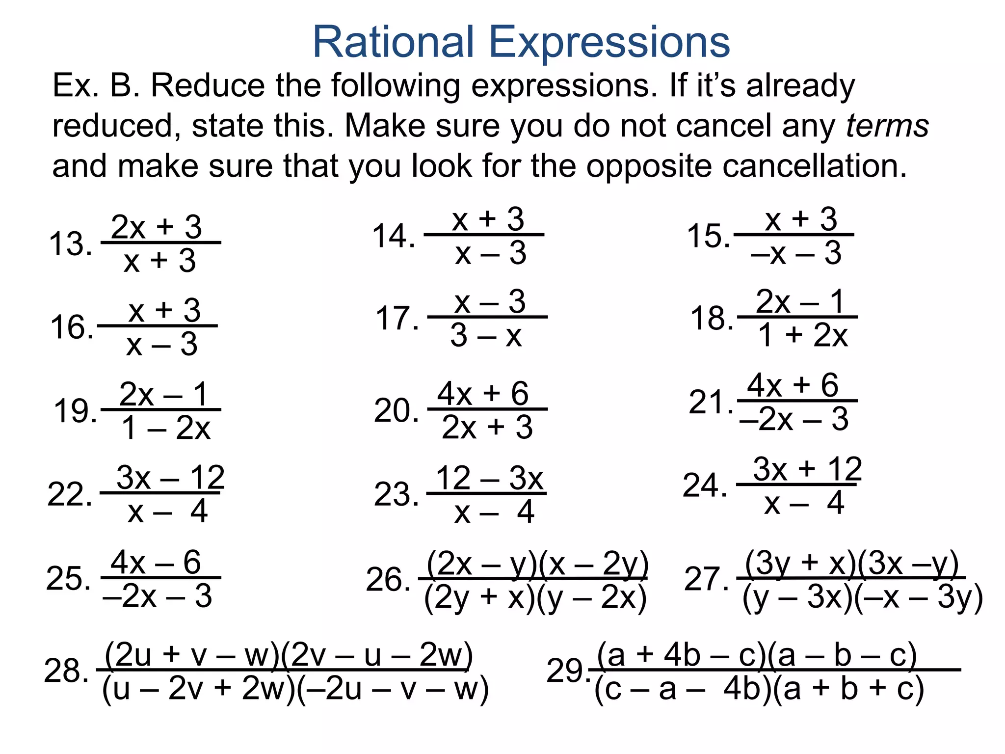 Ex. B. Reduce the following expressions. If it’s already
reduced, state this. Make sure you do not cancel any terms
and make sure that you look for the opposite cancellation.
13.
Rational Expressions
2x + 3
x + 3
20.
4x + 6
2x + 3
22. 23. 24.
21.
3x – 12
x – 4
12 – 3x
x – 4
4x + 6
–2x – 3
3x + 12
x – 4
25. 4x – 6
–2x – 3
14. x + 3
x – 3
15. x + 3
–x – 3
16.
x + 3
x – 3
17.
x – 3
3 – x
18.
2x – 1
1 + 2x
19.
2x – 1
1 – 2x
26. (2x – y)(x – 2y)
(2y + x)(y – 2x)
27. (3y + x)(3x –y)
(y – 3x)(–x – 3y)
28. (2u + v – w)(2v – u – 2w)
(u – 2v + 2w)(–2u – v – w)
29.(a + 4b – c)(a – b – c)
(c – a – 4b)(a + b + c)
 