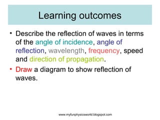 Learning outcomes
• Describe the reflection of waves in terms
  of the angle of incidence, angle of
  reflection, wavelength, frequency, speed
  and direction of propagation.
• Draw a diagram to show reflection of
  waves.



               www.myfunphysicsworld.blogspot.com
 