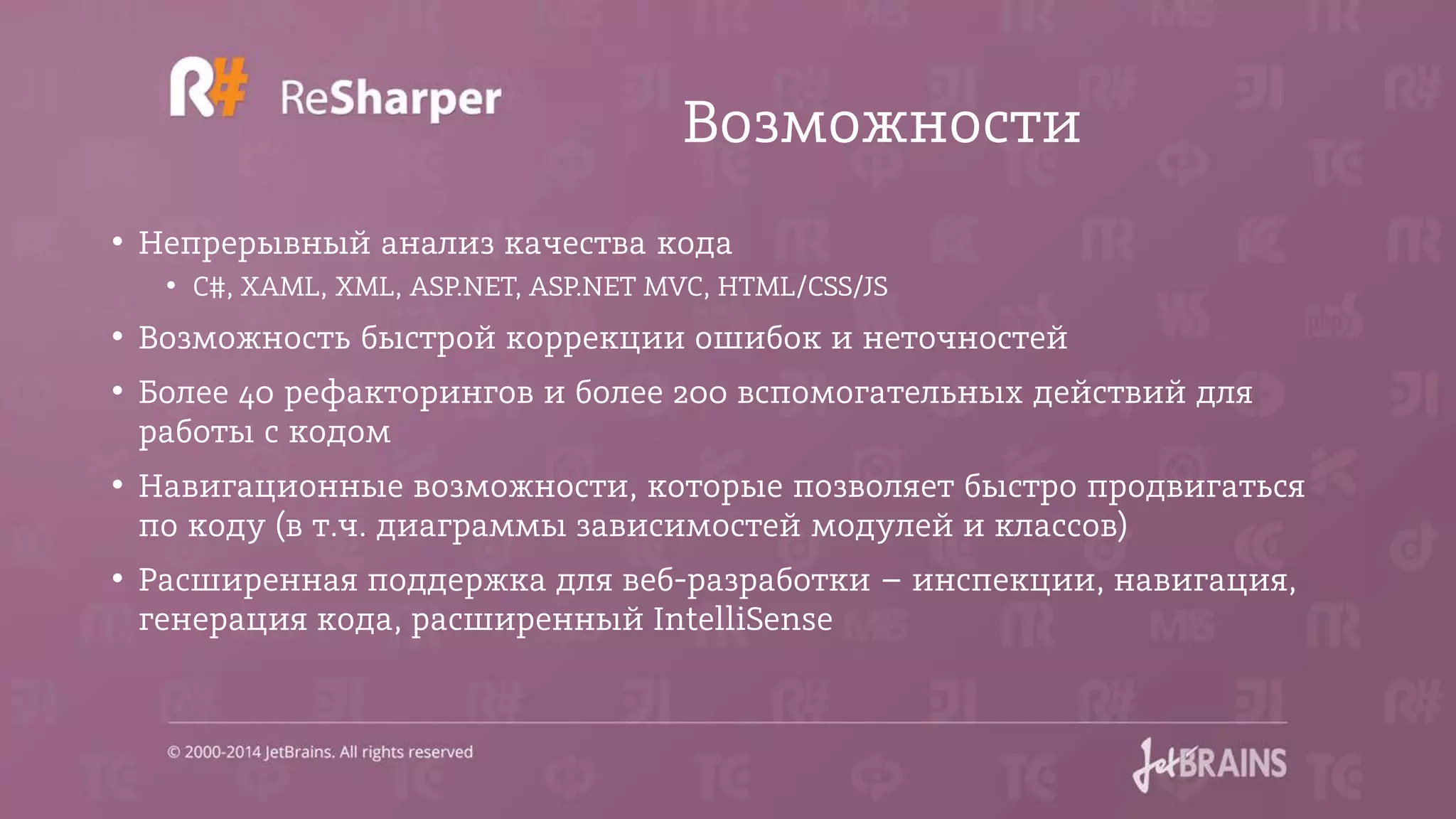 Возможности
• Непрерывный анализ качества кода
• C#, XAML, XML, ASP.NET, ASP.NET MVC, HTML/CSS/JS
• Возможность быстрой коррекции ошибок и неточностей
• Более 40 рефакторингов и более 200 вспомогательных действий для
работы с кодом
• Навигационные возможности, которые позволяет быстро продвигаться
по коду (в т.ч. диаграммы зависимостей модулей и классов)
• Расширенная поддержка для веб-разработки – инспекции, навигация,
генерация кода, расширенный IntelliSense
 