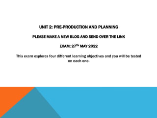 UNIT 2: PRE-PRODUCTION AND PLANNING
PLEASE MAKE A NEW BLOG AND SEND OVER THE LINK
EXAM: 27TH MAY 2022
This exam explores four different learning objectives and you will be tested
on each one.
 