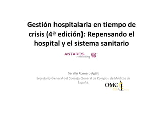 Gestión hospitalaria en tiempo de 
crisis (4ª edición): Repensando el 
  ii (      di ió )           d l
  hospital y el sistema sanitario
  hospital y el sistema sanitario


                        Serafín Romero Agüit 
  Secretario General del Consejo General de Colegios de Médicos de 
                               España.
 