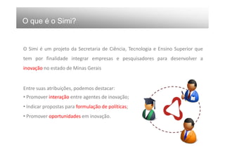 O que é o Simi?


O Simi é um projeto da Secretaria de Ciência, Tecnologia e Ensino Superior que
tem por finalidade integrar empresas e pesquisadores para desenvolver a
inovação no estado de Minas Gerais


Entre suas atribuições, podemos destacar:
• Promover interação entre agentes de inovação;
• Indicar propostas para formulação de políticas;
• Promover oportunidades em inovação.
 