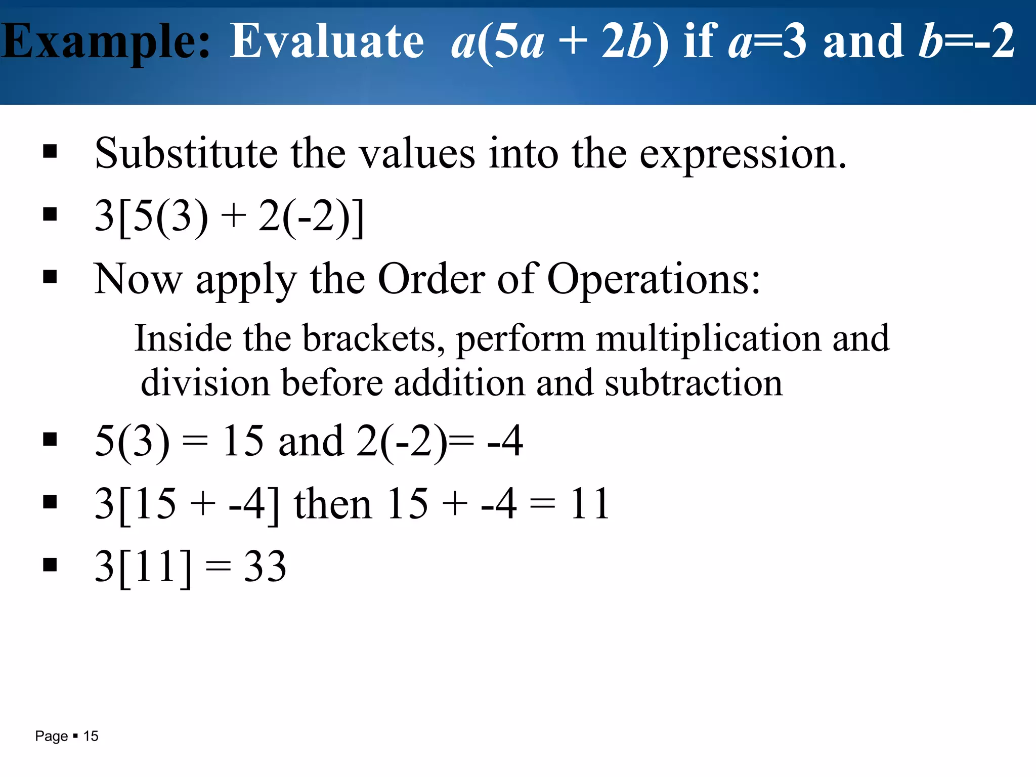 Example:   Evaluate  a (5 a  + 2 b ) if  a =3 and  b =-2 Substitute the values into the expression. 3[5(3) + 2(-2)] Now apply the Order of Operations: Inside the brackets, perform multiplication and division before addition and subtraction 5(3) = 15 and 2(-2)= -4 3[15 + -4] then 15 + -4 = 11 3[11] = 33 