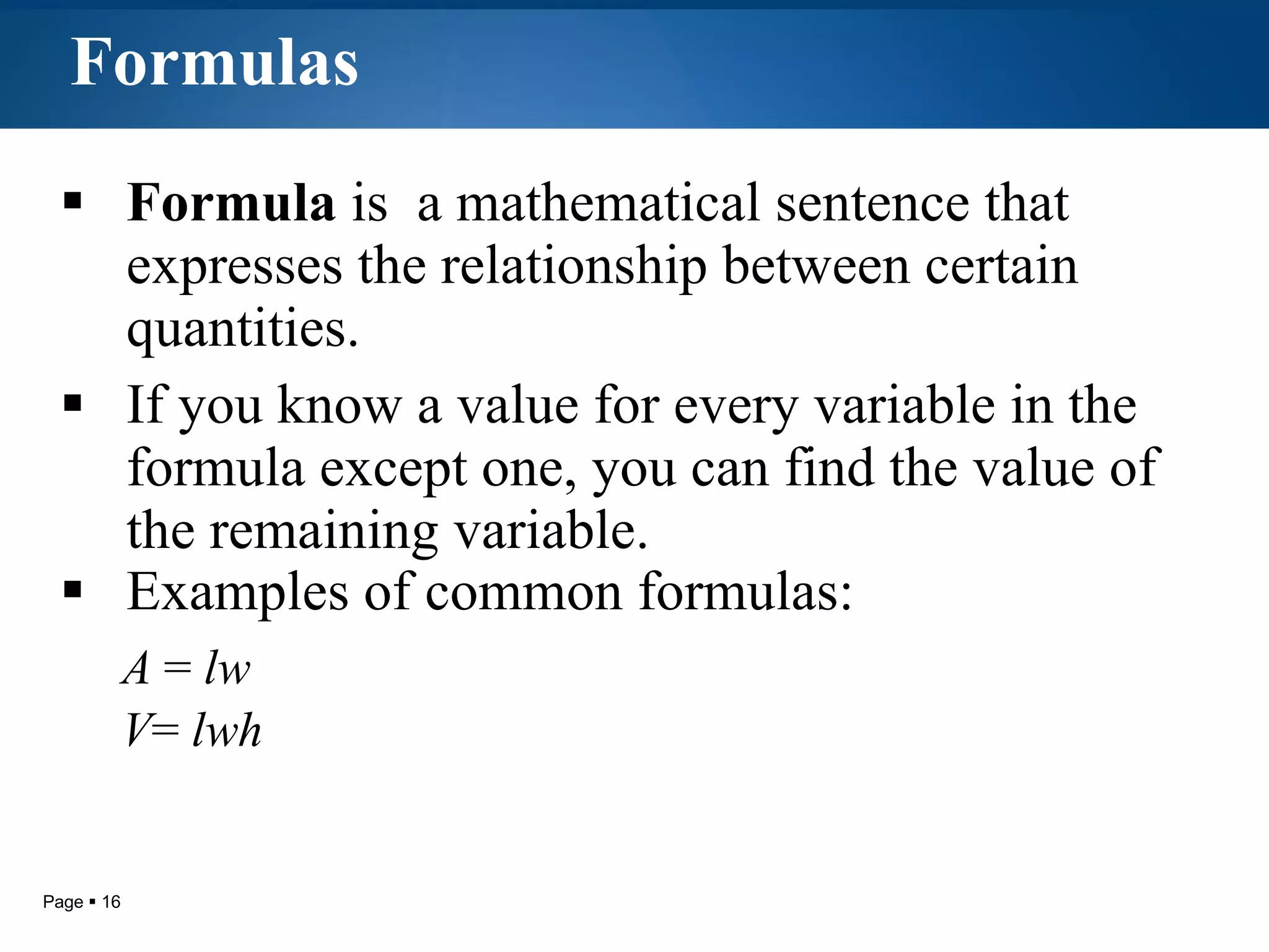 Formulas Formula  is  a mathematical sentence that expresses the relationship between certain quantities.  If you know a value for every variable in the formula except one, you can find the value of the remaining variable.  Examples of common formulas:  A  =  lw V =  lwh 