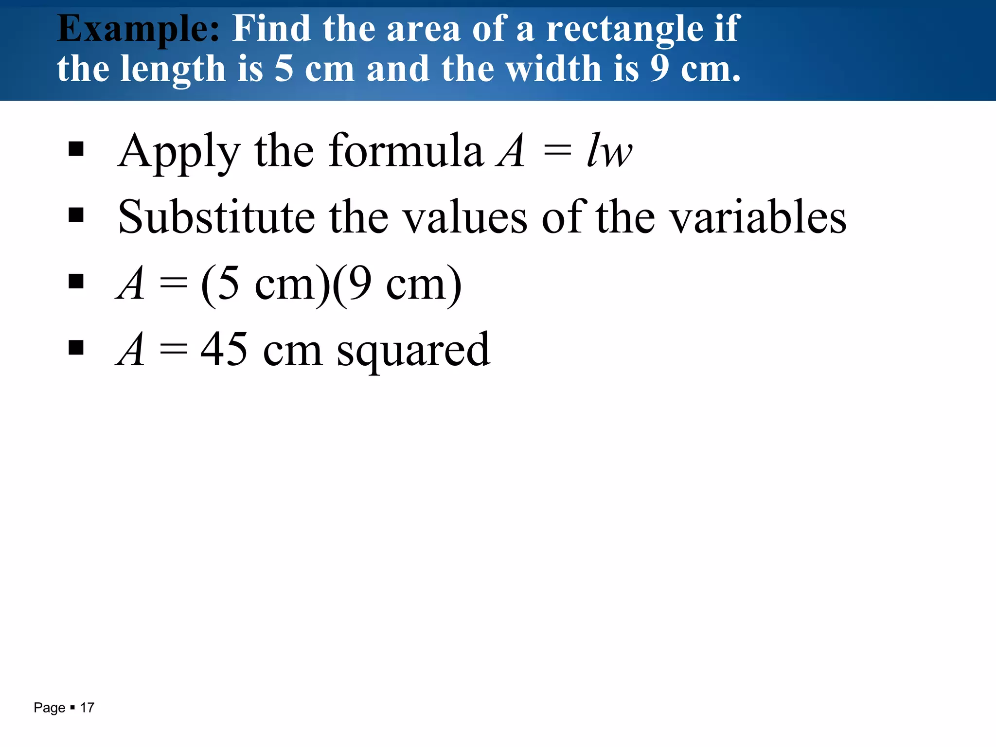 Example:  Find the area of a rectangle if the length is 5 cm and the width is 9 cm.   Apply the formula  A = lw Substitute the values of the variables A  = (5 cm)(9 cm) A  = 45 cm squared 