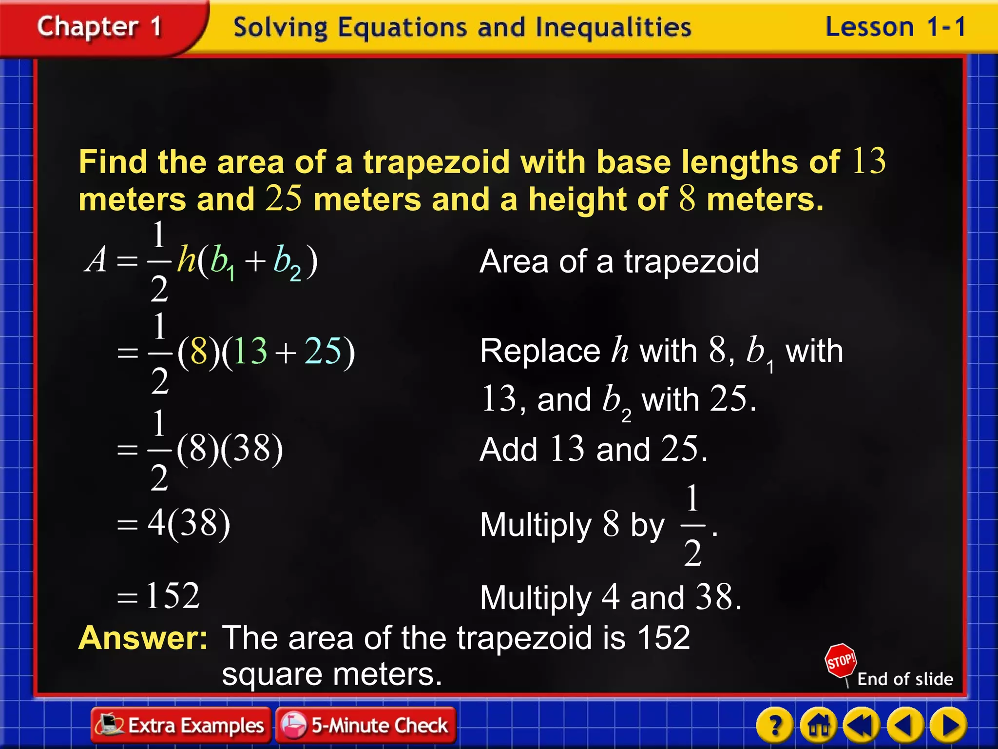 Example 1-4a Find the area of a trapezoid with base lengths of  13  meters and  25  meters and a height of  8  meters. Answer: The area of the trapezoid is 152  square meters. Add  13  and  25 . Area of a trapezoid Replace  h  with  8 ,  b 1  with  13 , and  b 2  with  25 . Multiply  4  and  38 . Multiply  8  by . 