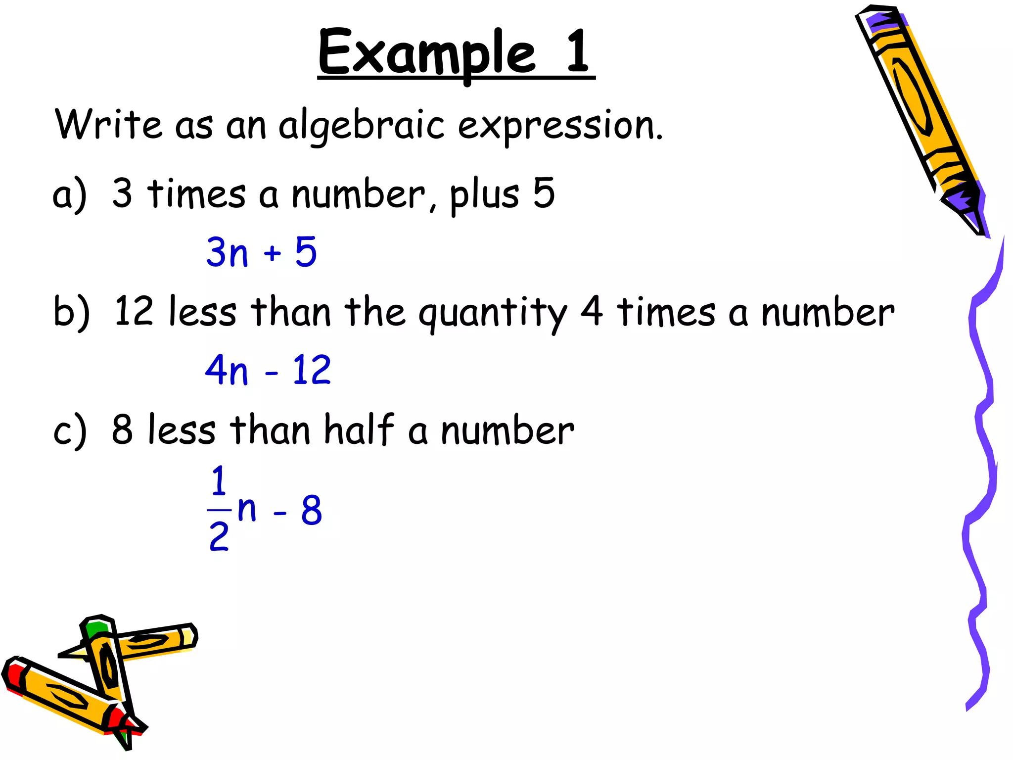 Example 1 Write as an algebraic expression. a)  3 times a number, plus 5 3n + 5 b)  12 less than the quantity 4 times a number 4n - 12 c)  8 less than half a number - 8 