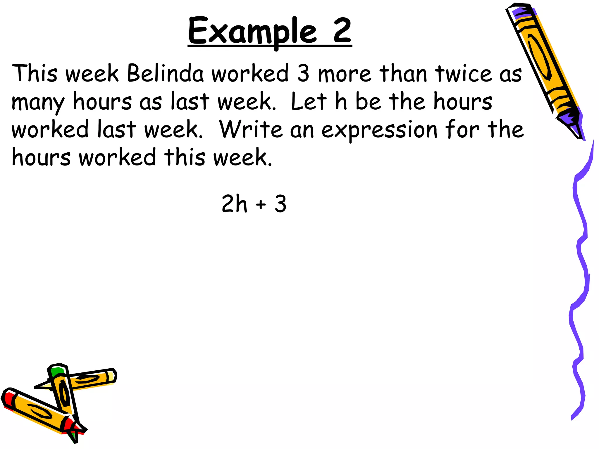 Example 2 This week Belinda worked 3 more than twice as many hours as last week.  Let h be the hours worked last week.  Write an expression for the hours worked this week. 2h + 3 