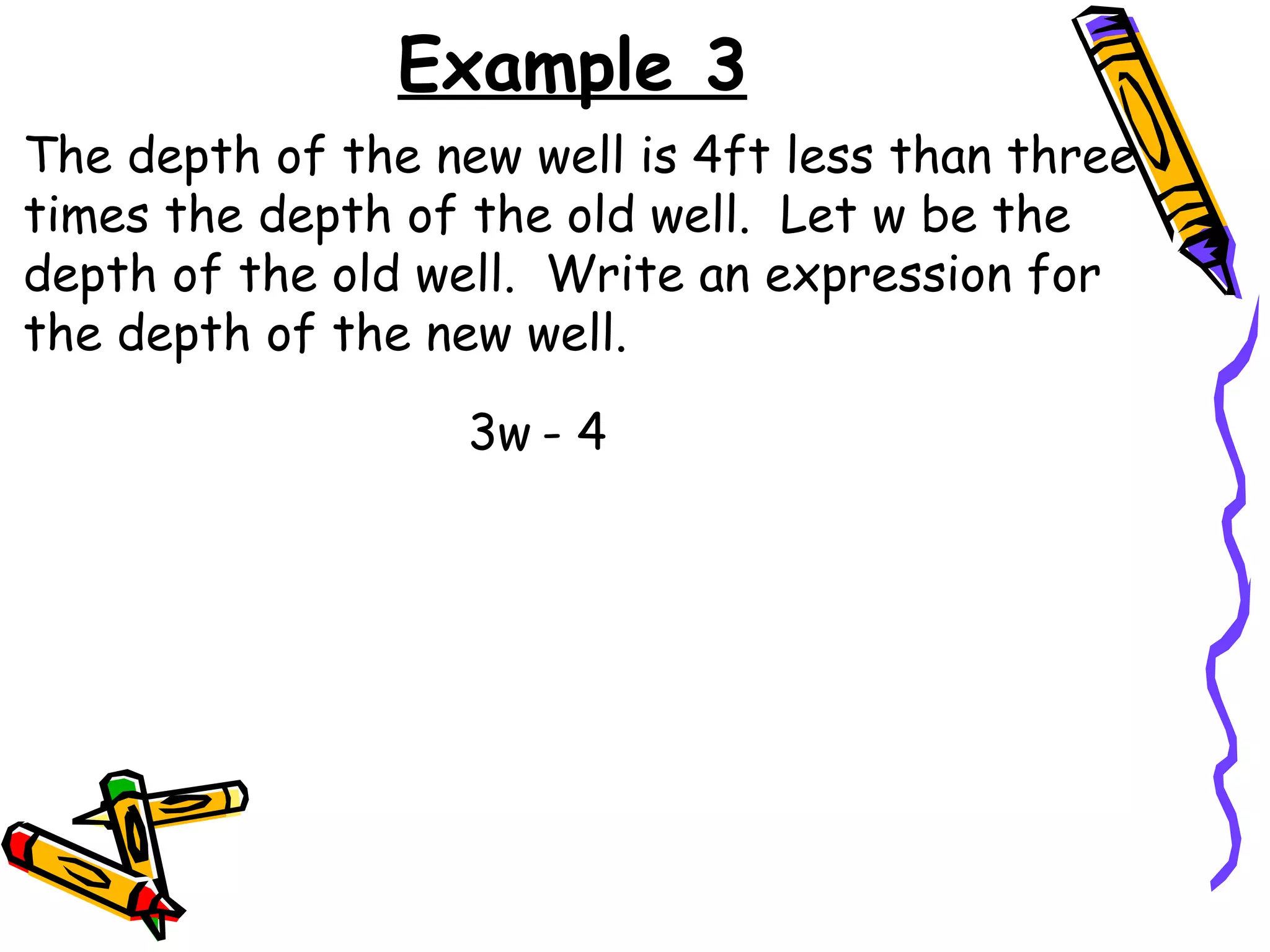Example 3 The depth of the new well is 4ft less than three times the depth of the old well.  Let w be the depth of the old well.  Write an expression for the depth of the new well. 3w - 4 